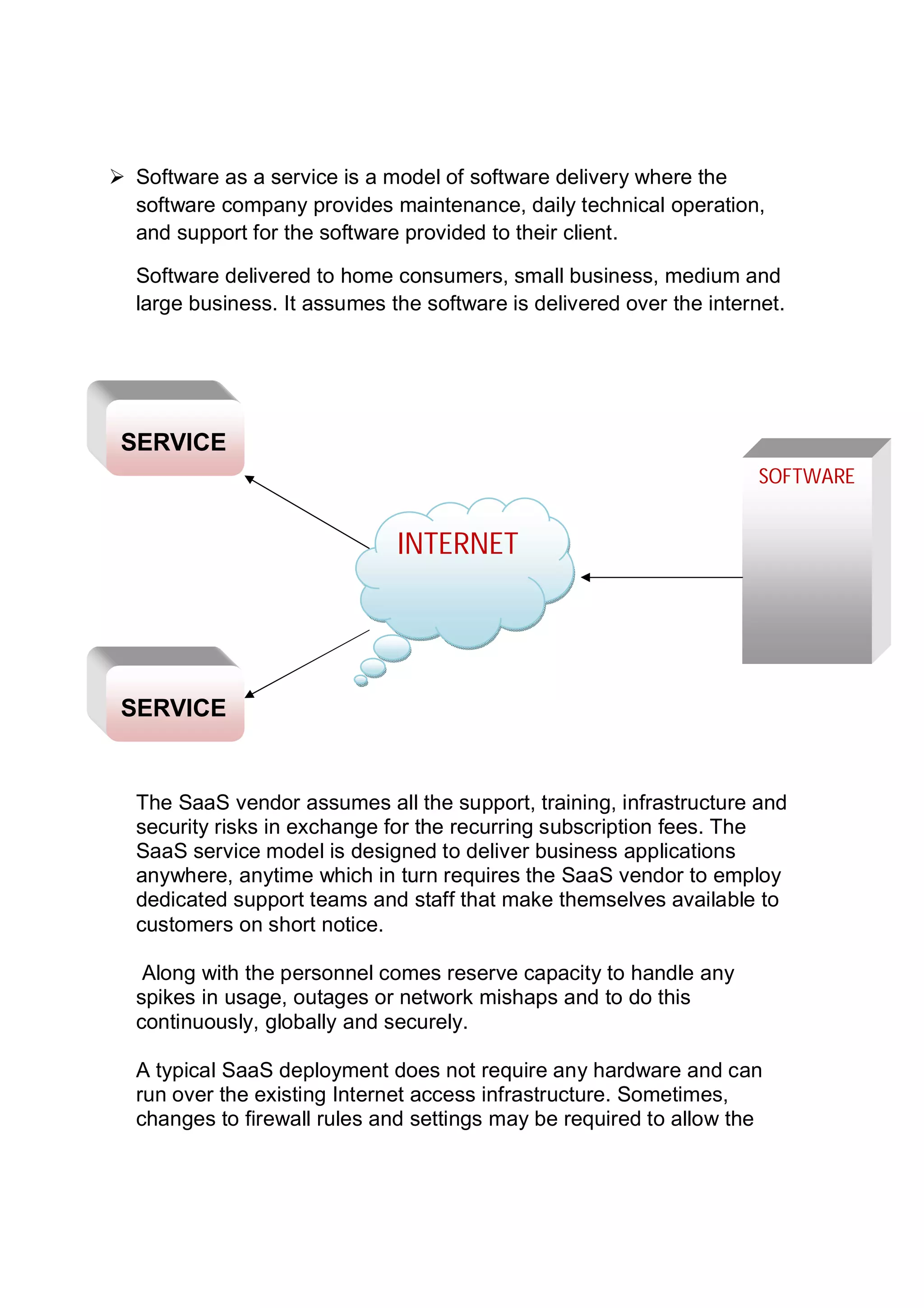  Software as a service is a model of software delivery where the
software company provides maintenance, daily technical operation,
and support for the software provided to their client.
Software delivered to home consumers, small business, medium and
large business. It assumes the software is delivered over the internet.
The SaaS vendor assumes all the support, training, infrastructure and
security risks in exchange for the recurring subscription fees. The
SaaS service model is designed to deliver business applications
anywhere, anytime which in turn requires the SaaS vendor to employ
dedicated support teams and staff that make themselves available to
customers on short notice.
Along with the personnel comes reserve capacity to handle any
spikes in usage, outages or network mishaps and to do this
continuously, globally and securely.
A typical SaaS deployment does not require any hardware and can
run over the existing Internet access infrastructure. Sometimes,
changes to firewall rules and settings may be required to allow the
SOFTWARE
INTERNET
SERVICE
SERVICE
 