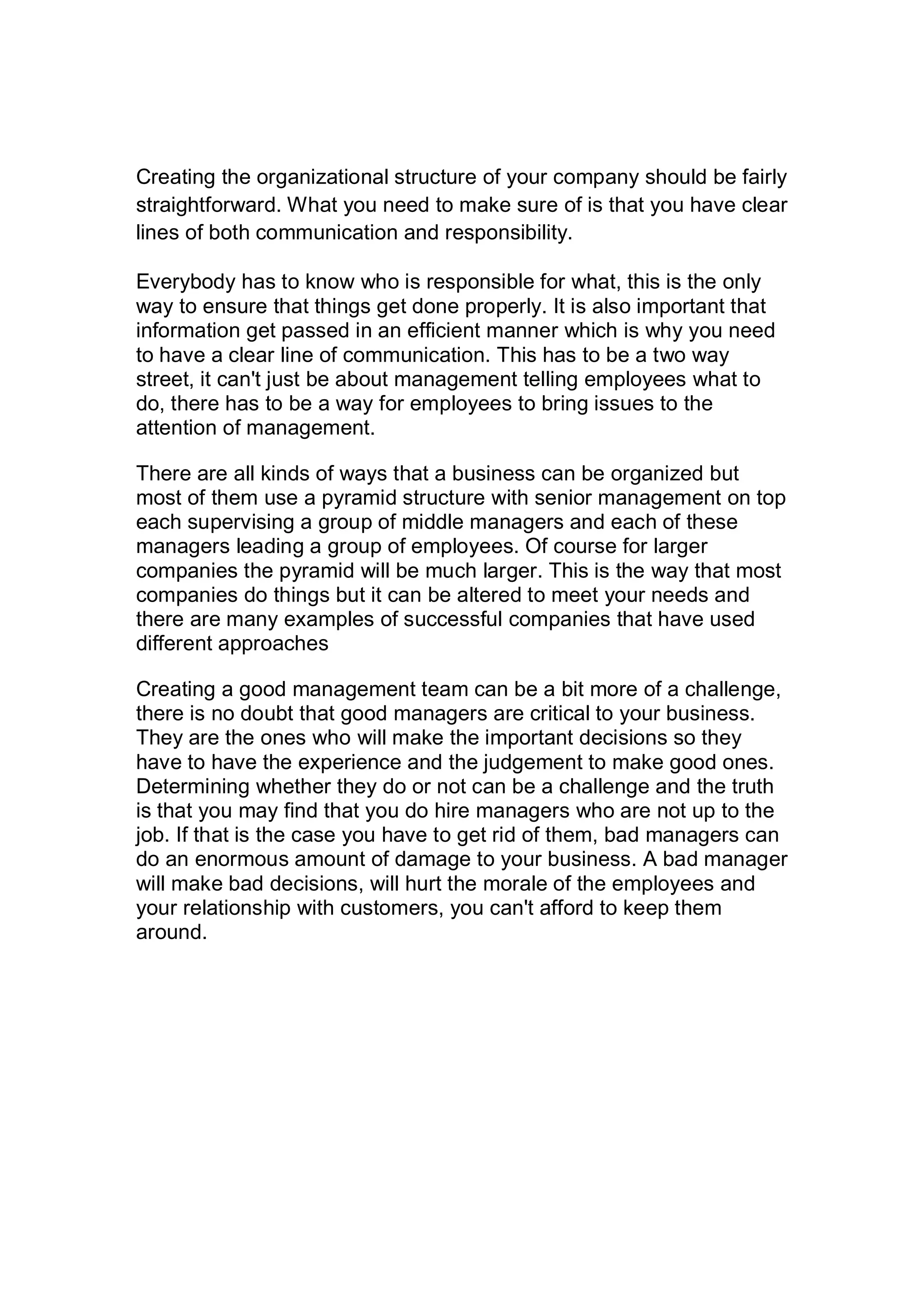 Creating the organizational structure of your company should be fairly
straightforward. What you need to make sure of is that you have clear
lines of both communication and responsibility.
Everybody has to know who is responsible for what, this is the only
way to ensure that things get done properly. It is also important that
information get passed in an efficient manner which is why you need
to have a clear line of communication. This has to be a two way
street, it can't just be about management telling employees what to
do, there has to be a way for employees to bring issues to the
attention of management.
There are all kinds of ways that a business can be organized but
most of them use a pyramid structure with senior management on top
each supervising a group of middle managers and each of these
managers leading a group of employees. Of course for larger
companies the pyramid will be much larger. This is the way that most
companies do things but it can be altered to meet your needs and
there are many examples of successful companies that have used
different approaches
Creating a good management team can be a bit more of a challenge,
there is no doubt that good managers are critical to your business.
They are the ones who will make the important decisions so they
have to have the experience and the judgement to make good ones.
Determining whether they do or not can be a challenge and the truth
is that you may find that you do hire managers who are not up to the
job. If that is the case you have to get rid of them, bad managers can
do an enormous amount of damage to your business. A bad manager
will make bad decisions, will hurt the morale of the employees and
your relationship with customers, you can't afford to keep them
around.
 
