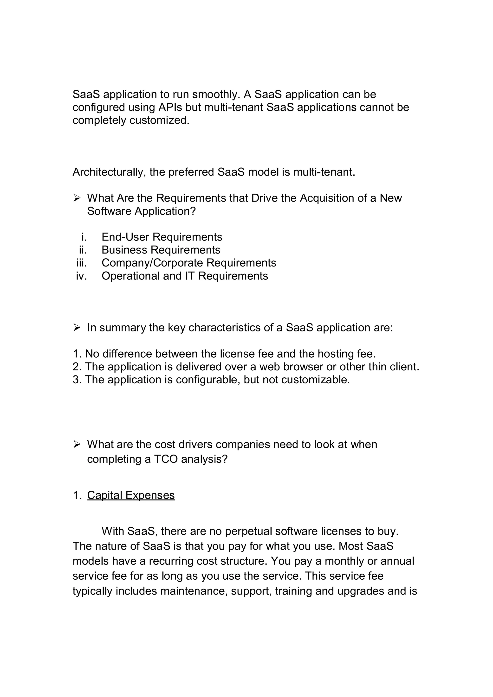 SaaS application to run smoothly. A SaaS application can be
configured using APIs but multi-tenant SaaS applications cannot be
completely customized.
Architecturally, the preferred SaaS model is multi-tenant.
 What Are the Requirements that Drive the Acquisition of a New
Software Application?
i. End-User Requirements
ii. Business Requirements
iii. Company/Corporate Requirements
iv. Operational and IT Requirements
 In summary the key characteristics of a SaaS application are:
1. No difference between the license fee and the hosting fee.
2. The application is delivered over a web browser or other thin client.
3. The application is configurable, but not customizable.
 What are the cost drivers companies need to look at when
completing a TCO analysis?
1. Capital Expenses
With SaaS, there are no perpetual software licenses to buy.
The nature of SaaS is that you pay for what you use. Most SaaS
models have a recurring cost structure. You pay a monthly or annual
service fee for as long as you use the service. This service fee
typically includes maintenance, support, training and upgrades and is
 
