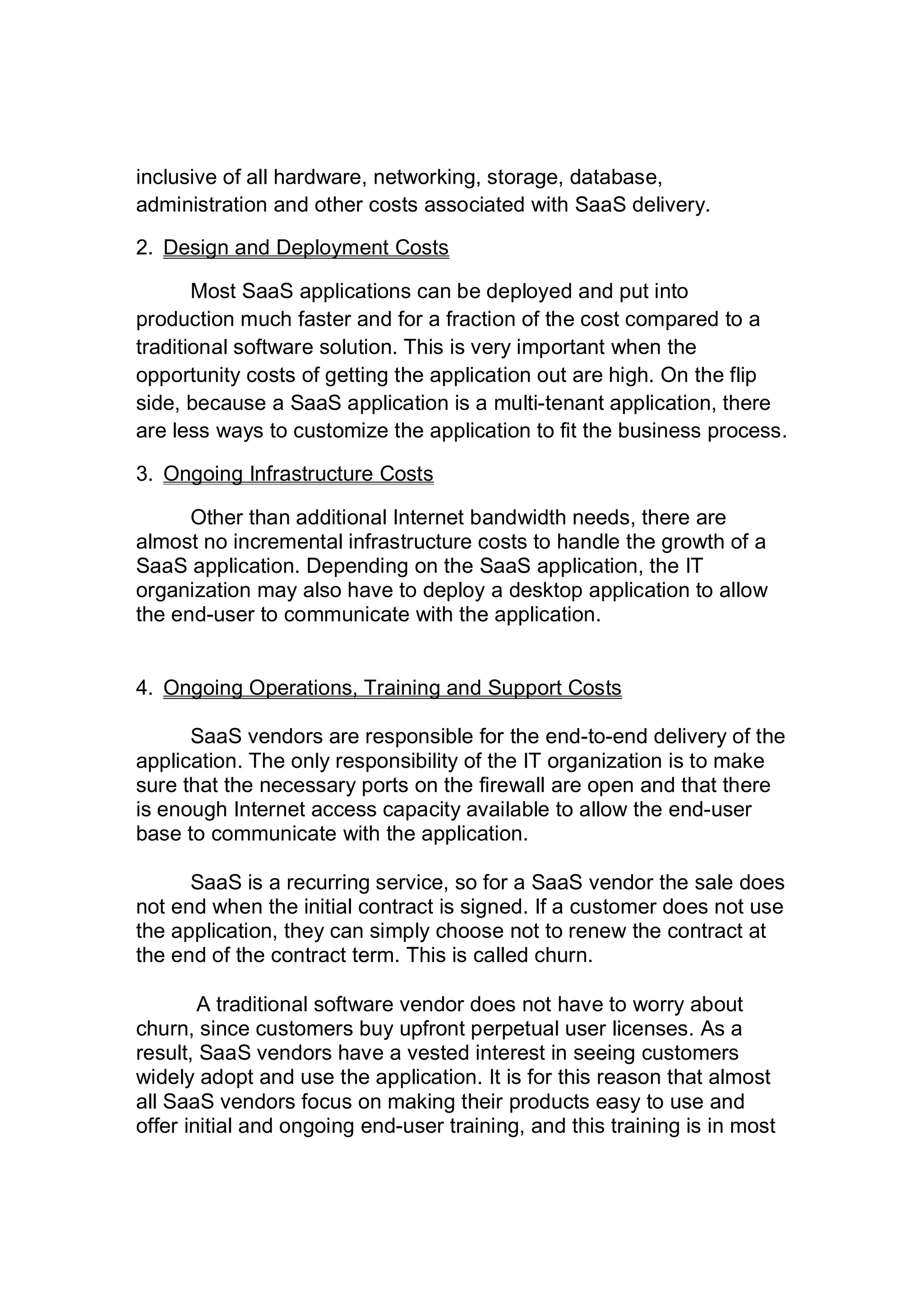 inclusive of all hardware, networking, storage, database,
administration and other costs associated with SaaS delivery.
2. Design and Deployment Costs
Most SaaS applications can be deployed and put into
production much faster and for a fraction of the cost compared to a
traditional software solution. This is very important when the
opportunity costs of getting the application out are high. On the flip
side, because a SaaS application is a multi-tenant application, there
are less ways to customize the application to fit the business process.
3. Ongoing Infrastructure Costs
Other than additional Internet bandwidth needs, there are
almost no incremental infrastructure costs to handle the growth of a
SaaS application. Depending on the SaaS application, the IT
organization may also have to deploy a desktop application to allow
the end-user to communicate with the application.
4. Ongoing Operations, Training and Support Costs
SaaS vendors are responsible for the end-to-end delivery of the
application. The only responsibility of the IT organization is to make
sure that the necessary ports on the firewall are open and that there
is enough Internet access capacity available to allow the end-user
base to communicate with the application.
SaaS is a recurring service, so for a SaaS vendor the sale does
not end when the initial contract is signed. If a customer does not use
the application, they can simply choose not to renew the contract at
the end of the contract term. This is called churn.
A traditional software vendor does not have to worry about
churn, since customers buy upfront perpetual user licenses. As a
result, SaaS vendors have a vested interest in seeing customers
widely adopt and use the application. It is for this reason that almost
all SaaS vendors focus on making their products easy to use and
offer initial and ongoing end-user training, and this training is in most
 