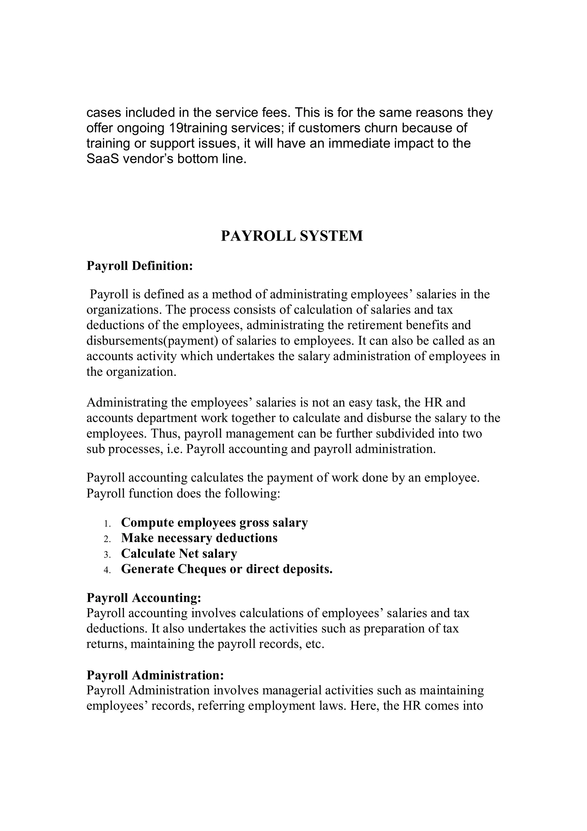 cases included in the service fees. This is for the same reasons they
offer ongoing 19training services; if customers churn because of
training or support issues, it will have an immediate impact to the
SaaS vendor’s bottom line.
PAYROLL SYSTEM
Payroll Definition:
Payroll is defined as a method of administrating employees’ salaries in the
organizations. The process consists of calculation of salaries and tax
deductions of the employees, administrating the retirement benefits and
disbursements(payment) of salaries to employees. It can also be called as an
accounts activity which undertakes the salary administration of employees in
the organization.
Administrating the employees’ salaries is not an easy task, the HR and
accounts department work together to calculate and disburse the salary to the
employees. Thus, payroll management can be further subdivided into two
sub processes, i.e. Payroll accounting and payroll administration.
Payroll accounting calculates the payment of work done by an employee.
Payroll function does the following:
1. Compute employees gross salary
2. Make necessary deductions
3. Calculate Net salary
4. Generate Cheques or direct deposits.
Payroll Accounting:
Payroll accounting involves calculations of employees’ salaries and tax
deductions. It also undertakes the activities such as preparation of tax
returns, maintaining the payroll records, etc.
Payroll Administration:
Payroll Administration involves managerial activities such as maintaining
employees’ records, referring employment laws. Here, the HR comes into
 