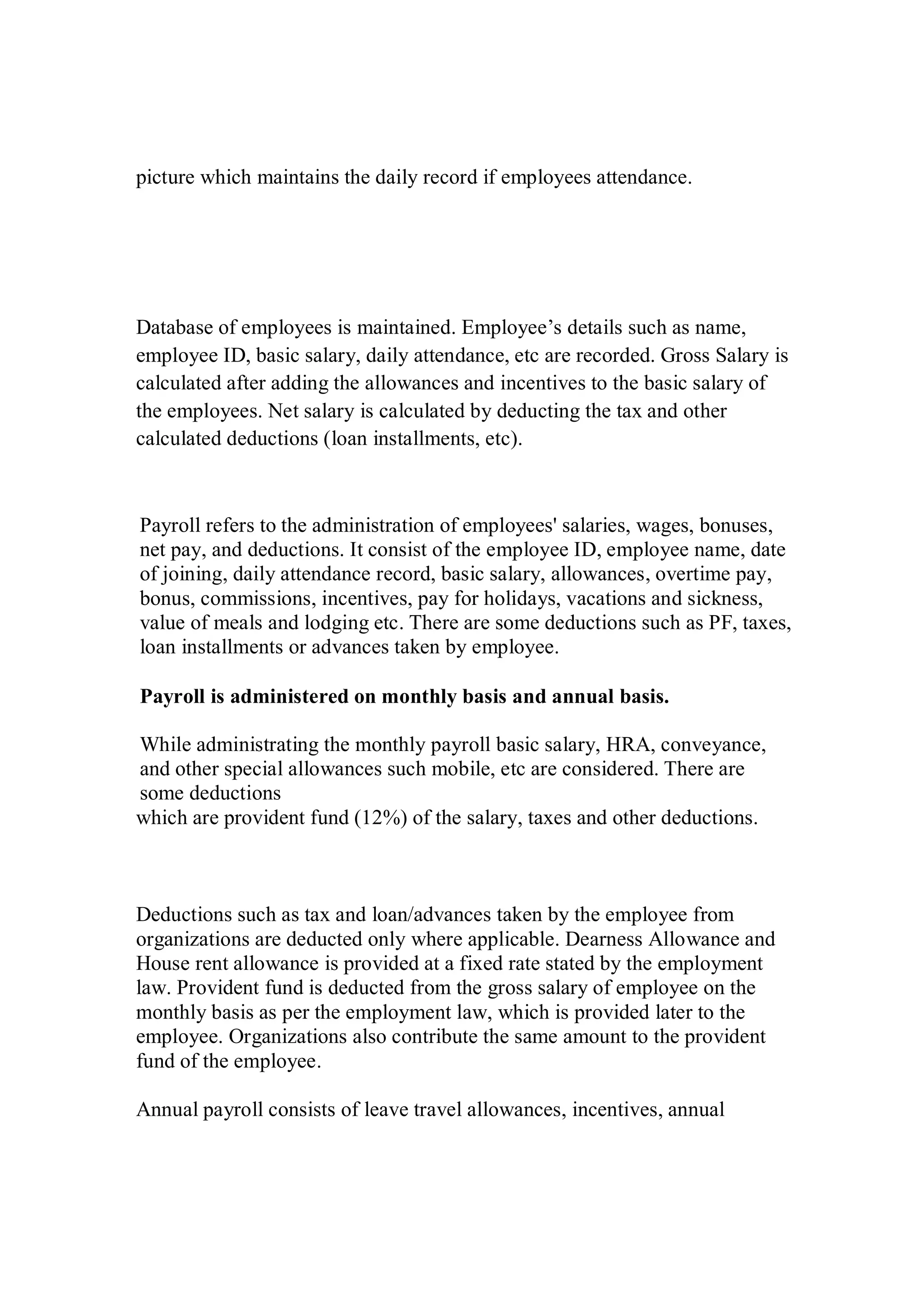 picture which maintains the daily record if employees attendance.
Database of employees is maintained. Employee’s details such as name,
employee ID, basic salary, daily attendance, etc are recorded. Gross Salary is
calculated after adding the allowances and incentives to the basic salary of
the employees. Net salary is calculated by deducting the tax and other
calculated deductions (loan installments, etc).
Payroll refers to the administration of employees' salaries, wages, bonuses,
net pay, and deductions. It consist of the employee ID, employee name, date
of joining, daily attendance record, basic salary, allowances, overtime pay,
bonus, commissions, incentives, pay for holidays, vacations and sickness,
value of meals and lodging etc. There are some deductions such as PF, taxes,
loan installments or advances taken by employee.
Payroll is administered on monthly basis and annual basis.
While administrating the monthly payroll basic salary, HRA, conveyance,
and other special allowances such mobile, etc are considered. There are
some deductions
which are provident fund (12%) of the salary, taxes and other deductions.
Deductions such as tax and loan/advances taken by the employee from
organizations are deducted only where applicable. Dearness Allowance and
House rent allowance is provided at a fixed rate stated by the employment
law. Provident fund is deducted from the gross salary of employee on the
monthly basis as per the employment law, which is provided later to the
employee. Organizations also contribute the same amount to the provident
fund of the employee.
Annual payroll consists of leave travel allowances, incentives, annual
 