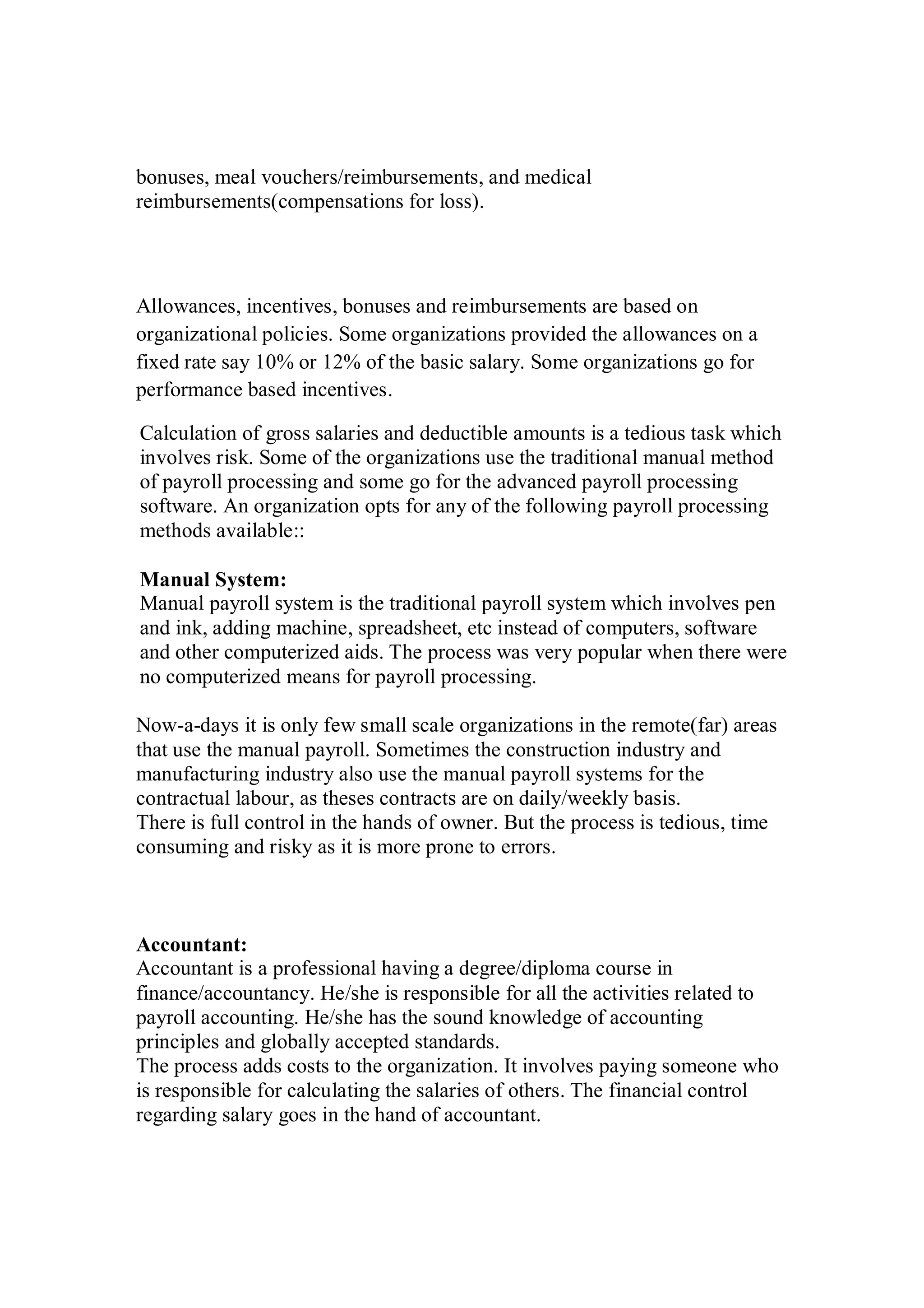 bonuses, meal vouchers/reimbursements, and medical
reimbursements(compensations for loss).
Allowances, incentives, bonuses and reimbursements are based on
organizational policies. Some organizations provided the allowances on a
fixed rate say 10% or 12% of the basic salary. Some organizations go for
performance based incentives.
Calculation of gross salaries and deductible amounts is a tedious task which
involves risk. Some of the organizations use the traditional manual method
of payroll processing and some go for the advanced payroll processing
software. An organization opts for any of the following payroll processing
methods available::
Manual System:
Manual payroll system is the traditional payroll system which involves pen
and ink, adding machine, spreadsheet, etc instead of computers, software
and other computerized aids. The process was very popular when there were
no computerized means for payroll processing.
Now-a-days it is only few small scale organizations in the remote(far) areas
that use the manual payroll. Sometimes the construction industry and
manufacturing industry also use the manual payroll systems for the
contractual labour, as theses contracts are on daily/weekly basis.
There is full control in the hands of owner. But the process is tedious, time
consuming and risky as it is more prone to errors.
Accountant:
Accountant is a professional having a degree/diploma course in
finance/accountancy. He/she is responsible for all the activities related to
payroll accounting. He/she has the sound knowledge of accounting
principles and globally accepted standards.
The process adds costs to the organization. It involves paying someone who
is responsible for calculating the salaries of others. The financial control
regarding salary goes in the hand of accountant.
 
