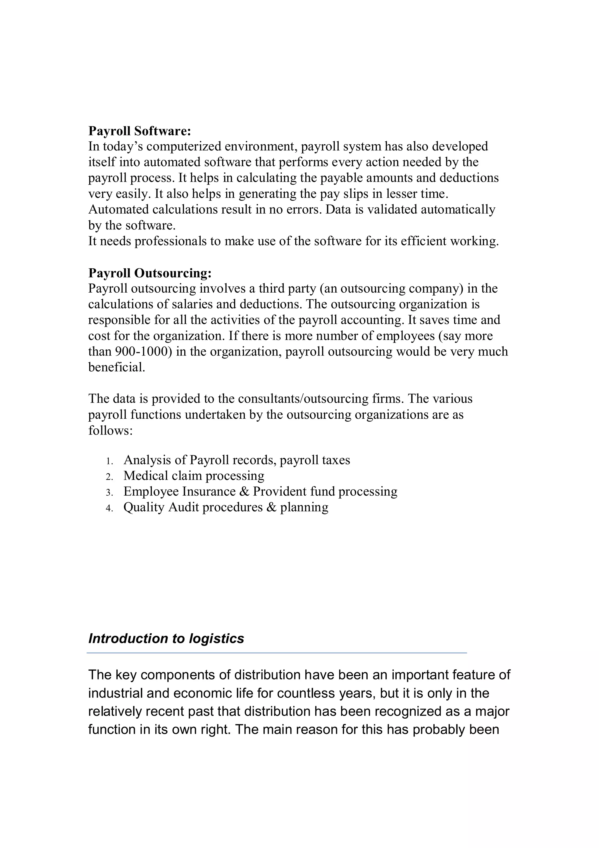 Payroll Software:
In today’s computerized environment, payroll system has also developed
itself into automated software that performs every action needed by the
payroll process. It helps in calculating the payable amounts and deductions
very easily. It also helps in generating the pay slips in lesser time.
Automated calculations result in no errors. Data is validated automatically
by the software.
It needs professionals to make use of the software for its efficient working.
Payroll Outsourcing:
Payroll outsourcing involves a third party (an outsourcing company) in the
calculations of salaries and deductions. The outsourcing organization is
responsible for all the activities of the payroll accounting. It saves time and
cost for the organization. If there is more number of employees (say more
than 900-1000) in the organization, payroll outsourcing would be very much
beneficial.
The data is provided to the consultants/outsourcing firms. The various
payroll functions undertaken by the outsourcing organizations are as
follows:
1. Analysis of Payroll records, payroll taxes
2. Medical claim processing
3. Employee Insurance & Provident fund processing
4. Quality Audit procedures & planning
Introduction to logistics
The key components of distribution have been an important feature of
industrial and economic life for countless years, but it is only in the
relatively recent past that distribution has been recognized as a major
function in its own right. The main reason for this has probably been
 