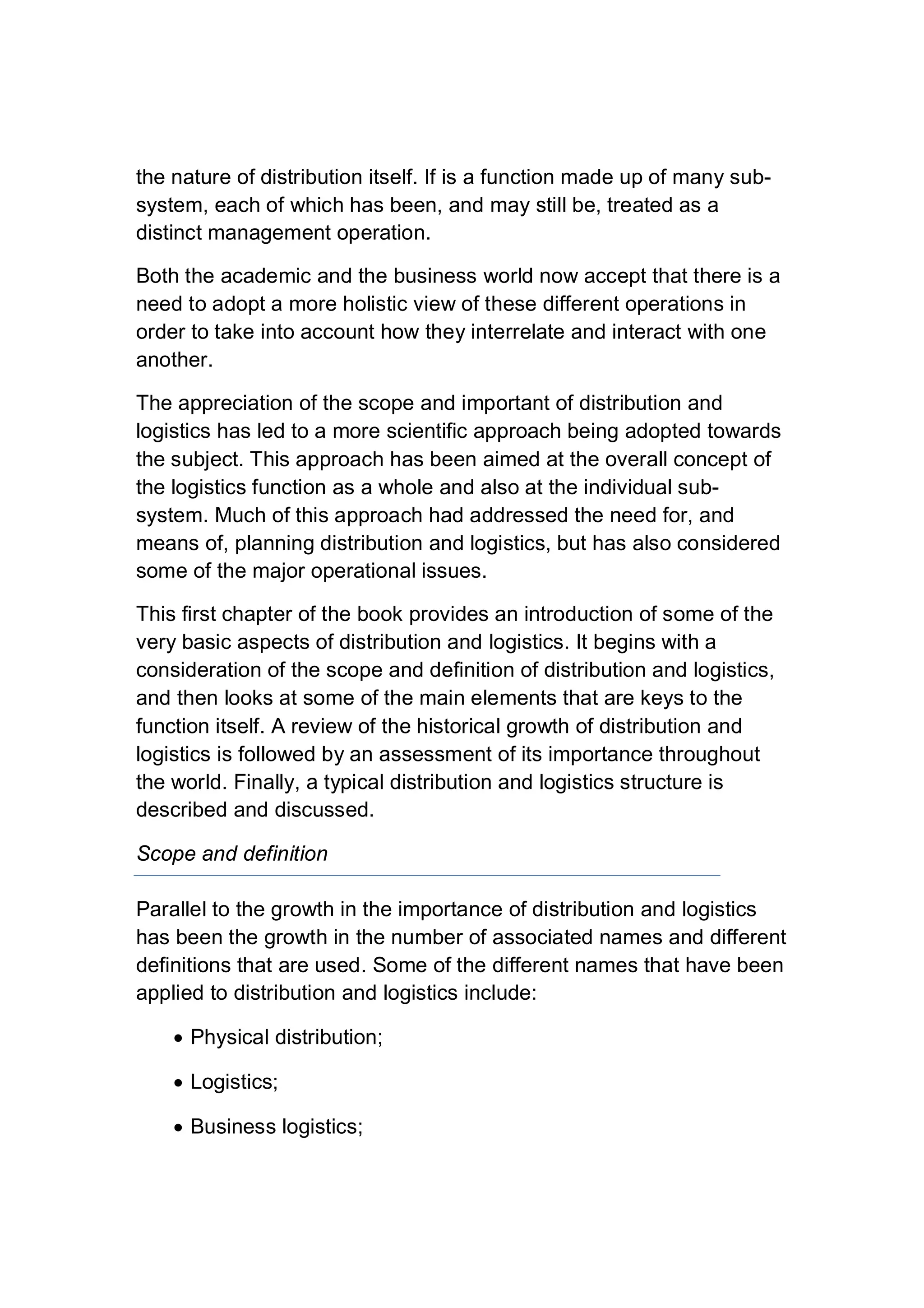 the nature of distribution itself. If is a function made up of many sub-
system, each of which has been, and may still be, treated as a
distinct management operation.
Both the academic and the business world now accept that there is a
need to adopt a more holistic view of these different operations in
order to take into account how they interrelate and interact with one
another.
The appreciation of the scope and important of distribution and
logistics has led to a more scientific approach being adopted towards
the subject. This approach has been aimed at the overall concept of
the logistics function as a whole and also at the individual sub-
system. Much of this approach had addressed the need for, and
means of, planning distribution and logistics, but has also considered
some of the major operational issues.
This first chapter of the book provides an introduction of some of the
very basic aspects of distribution and logistics. It begins with a
consideration of the scope and definition of distribution and logistics,
and then looks at some of the main elements that are keys to the
function itself. A review of the historical growth of distribution and
logistics is followed by an assessment of its importance throughout
the world. Finally, a typical distribution and logistics structure is
described and discussed.
Scope and definition
Parallel to the growth in the importance of distribution and logistics
has been the growth in the number of associated names and different
definitions that are used. Some of the different names that have been
applied to distribution and logistics include:
 Physical distribution;
 Logistics;
 Business logistics;
 