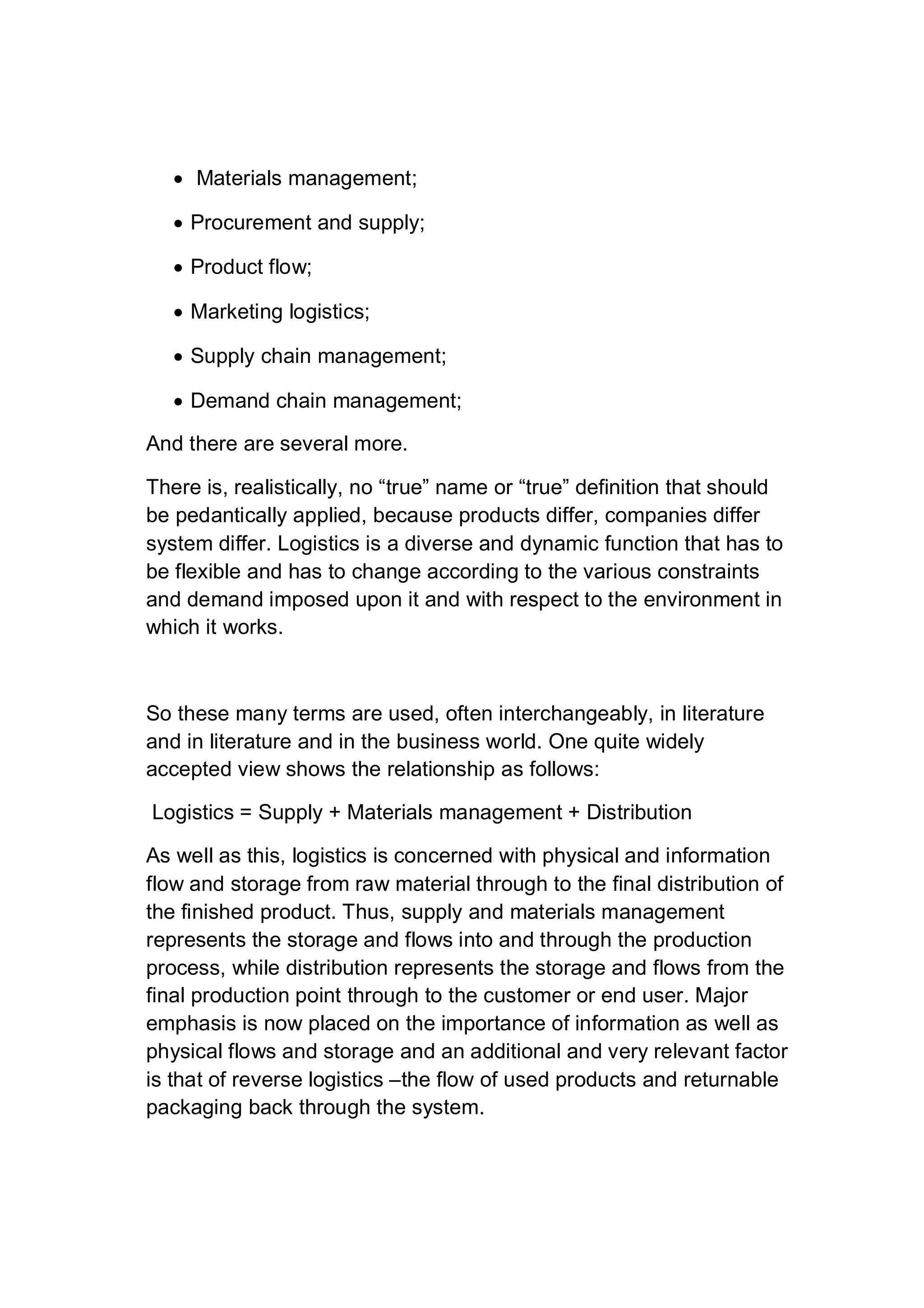  Materials management;
 Procurement and supply;
 Product flow;
 Marketing logistics;
 Supply chain management;
 Demand chain management;
And there are several more.
There is, realistically, no “true” name or “true” definition that should
be pedantically applied, because products differ, companies differ
system differ. Logistics is a diverse and dynamic function that has to
be flexible and has to change according to the various constraints
and demand imposed upon it and with respect to the environment in
which it works.
So these many terms are used, often interchangeably, in literature
and in literature and in the business world. One quite widely
accepted view shows the relationship as follows:
Logistics = Supply + Materials management + Distribution
As well as this, logistics is concerned with physical and information
flow and storage from raw material through to the final distribution of
the finished product. Thus, supply and materials management
represents the storage and flows into and through the production
process, while distribution represents the storage and flows from the
final production point through to the customer or end user. Major
emphasis is now placed on the importance of information as well as
physical flows and storage and an additional and very relevant factor
is that of reverse logistics –the flow of used products and returnable
packaging back through the system.
 