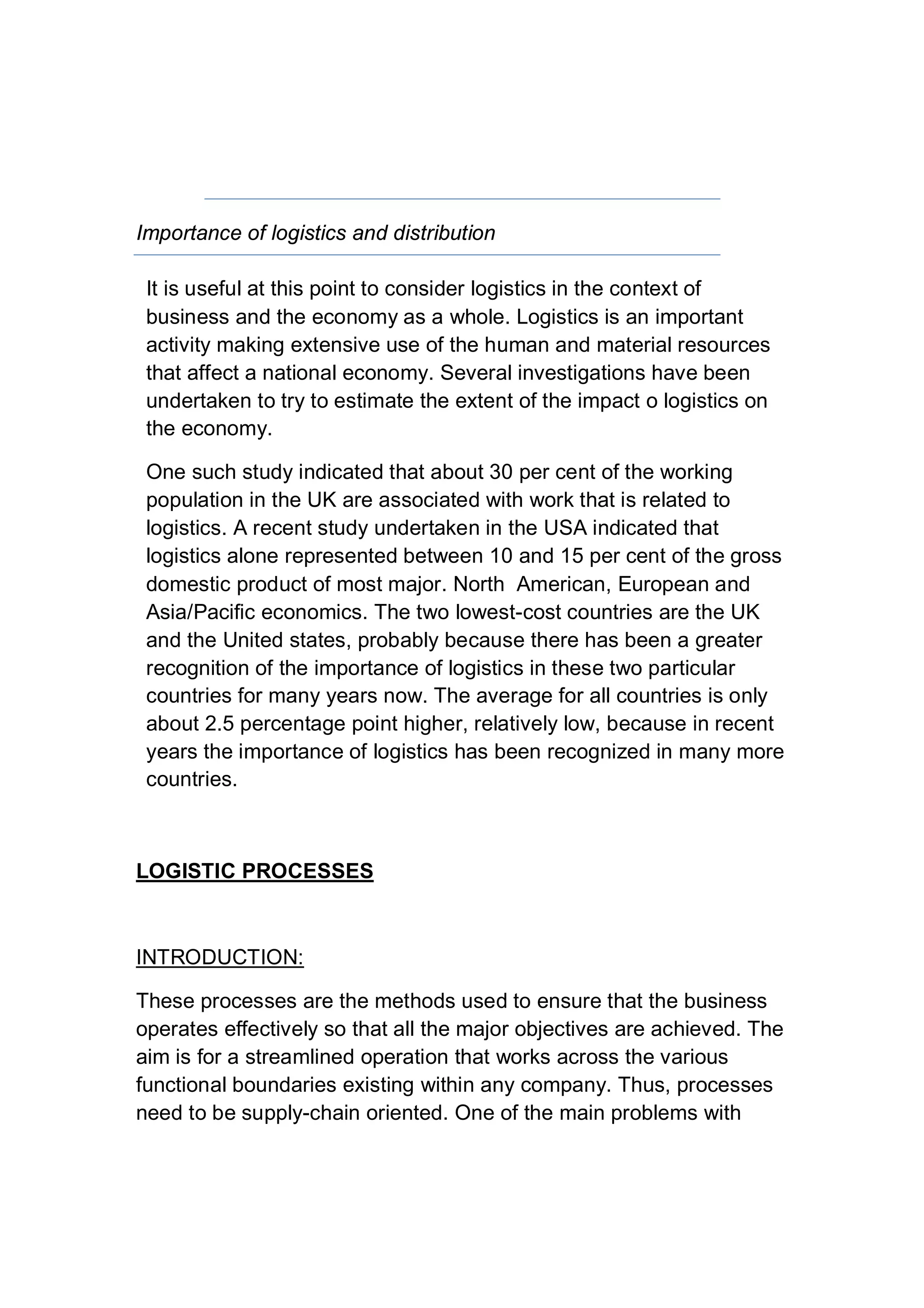 Importance of logistics and distribution
It is useful at this point to consider logistics in the context of
business and the economy as a whole. Logistics is an important
activity making extensive use of the human and material resources
that affect a national economy. Several investigations have been
undertaken to try to estimate the extent of the impact o logistics on
the economy.
One such study indicated that about 30 per cent of the working
population in the UK are associated with work that is related to
logistics. A recent study undertaken in the USA indicated that
logistics alone represented between 10 and 15 per cent of the gross
domestic product of most major. North American, European and
Asia/Pacific economics. The two lowest-cost countries are the UK
and the United states, probably because there has been a greater
recognition of the importance of logistics in these two particular
countries for many years now. The average for all countries is only
about 2.5 percentage point higher, relatively low, because in recent
years the importance of logistics has been recognized in many more
countries.
LOGISTIC PROCESSES
INTRODUCTION:
These processes are the methods used to ensure that the business
operates effectively so that all the major objectives are achieved. The
aim is for a streamlined operation that works across the various
functional boundaries existing within any company. Thus, processes
need to be supply-chain oriented. One of the main problems with
 