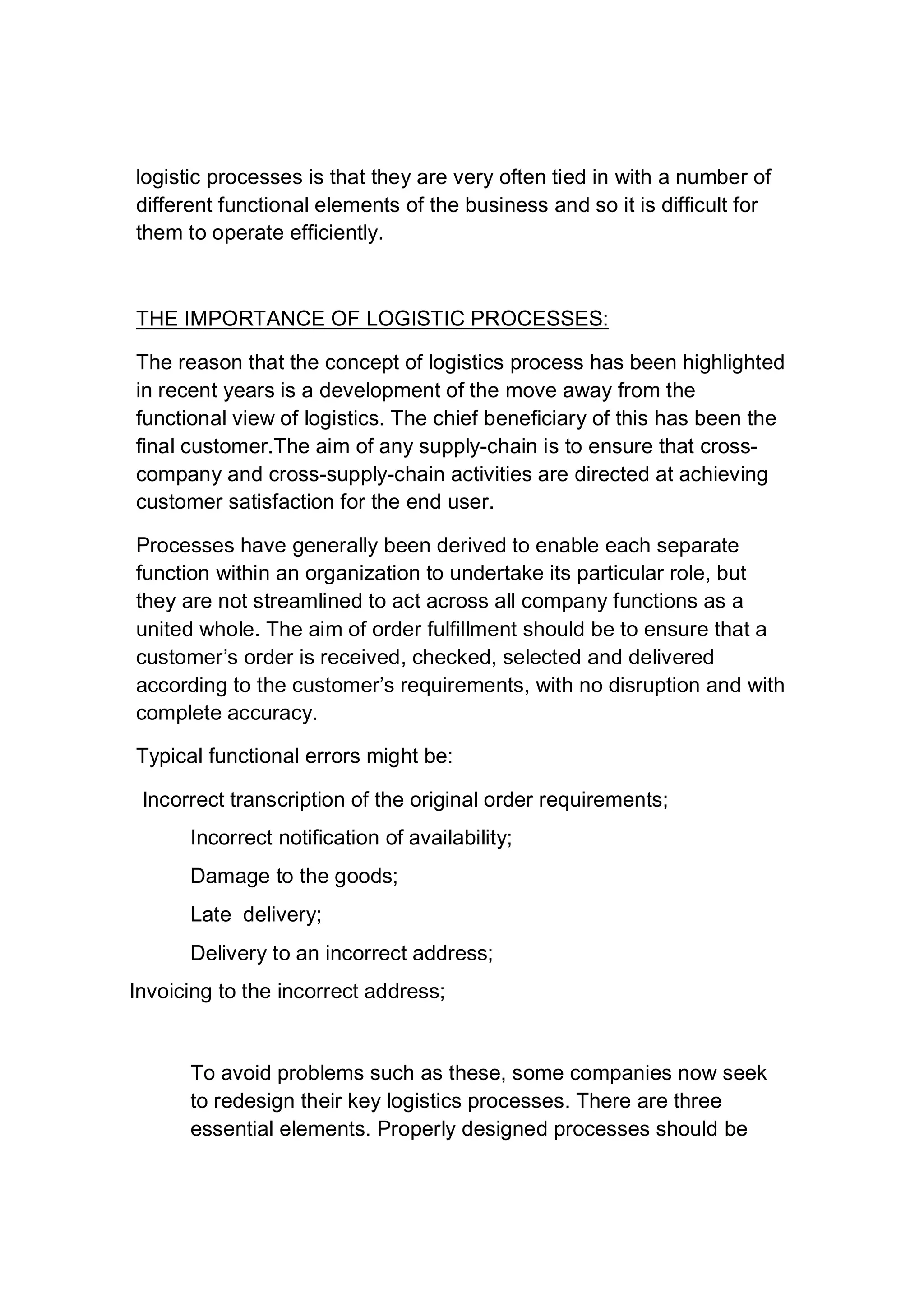 logistic processes is that they are very often tied in with a number of
different functional elements of the business and so it is difficult for
them to operate efficiently.
THE IMPORTANCE OF LOGISTIC PROCESSES:
The reason that the concept of logistics process has been highlighted
in recent years is a development of the move away from the
functional view of logistics. The chief beneficiary of this has been the
final customer.The aim of any supply-chain is to ensure that cross-
company and cross-supply-chain activities are directed at achieving
customer satisfaction for the end user.
Processes have generally been derived to enable each separate
function within an organization to undertake its particular role, but
they are not streamlined to act across all company functions as a
united whole. The aim of order fulfillment should be to ensure that a
customer’s order is received, checked, selected and delivered
according to the customer’s requirements, with no disruption and with
complete accuracy.
Typical functional errors might be:
Incorrect transcription of the original order requirements;
Incorrect notification of availability;
Damage to the goods;
Late delivery;
Delivery to an incorrect address;
Invoicing to the incorrect address;
To avoid problems such as these, some companies now seek
to redesign their key logistics processes. There are three
essential elements. Properly designed processes should be
 
