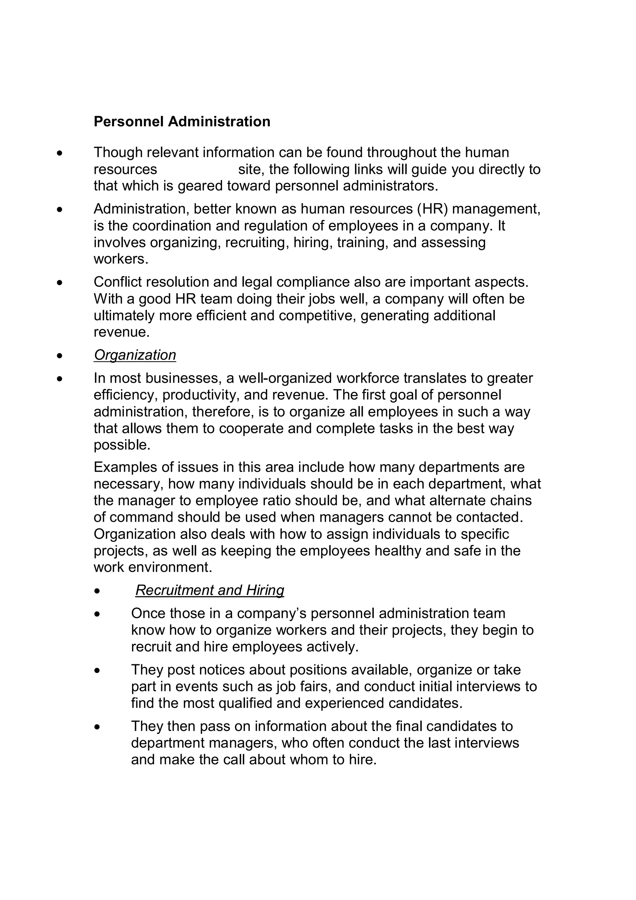Personnel Administration
 Though relevant information can be found throughout the human
resources site, the following links will guide you directly to
that which is geared toward personnel administrators.
 Administration, better known as human resources (HR) management,
is the coordination and regulation of employees in a company. It
involves organizing, recruiting, hiring, training, and assessing
workers.
 Conflict resolution and legal compliance also are important aspects.
With a good HR team doing their jobs well, a company will often be
ultimately more efficient and competitive, generating additional
revenue.
 Organization
 In most businesses, a well-organized workforce translates to greater
efficiency, productivity, and revenue. The first goal of personnel
administration, therefore, is to organize all employees in such a way
that allows them to cooperate and complete tasks in the best way
possible.
Examples of issues in this area include how many departments are
necessary, how many individuals should be in each department, what
the manager to employee ratio should be, and what alternate chains
of command should be used when managers cannot be contacted.
Organization also deals with how to assign individuals to specific
projects, as well as keeping the employees healthy and safe in the
work environment.
 Recruitment and Hiring
 Once those in a company’s personnel administration team
know how to organize workers and their projects, they begin to
recruit and hire employees actively.
 They post notices about positions available, organize or take
part in events such as job fairs, and conduct initial interviews to
find the most qualified and experienced candidates.
 They then pass on information about the final candidates to
department managers, who often conduct the last interviews
and make the call about whom to hire.
 