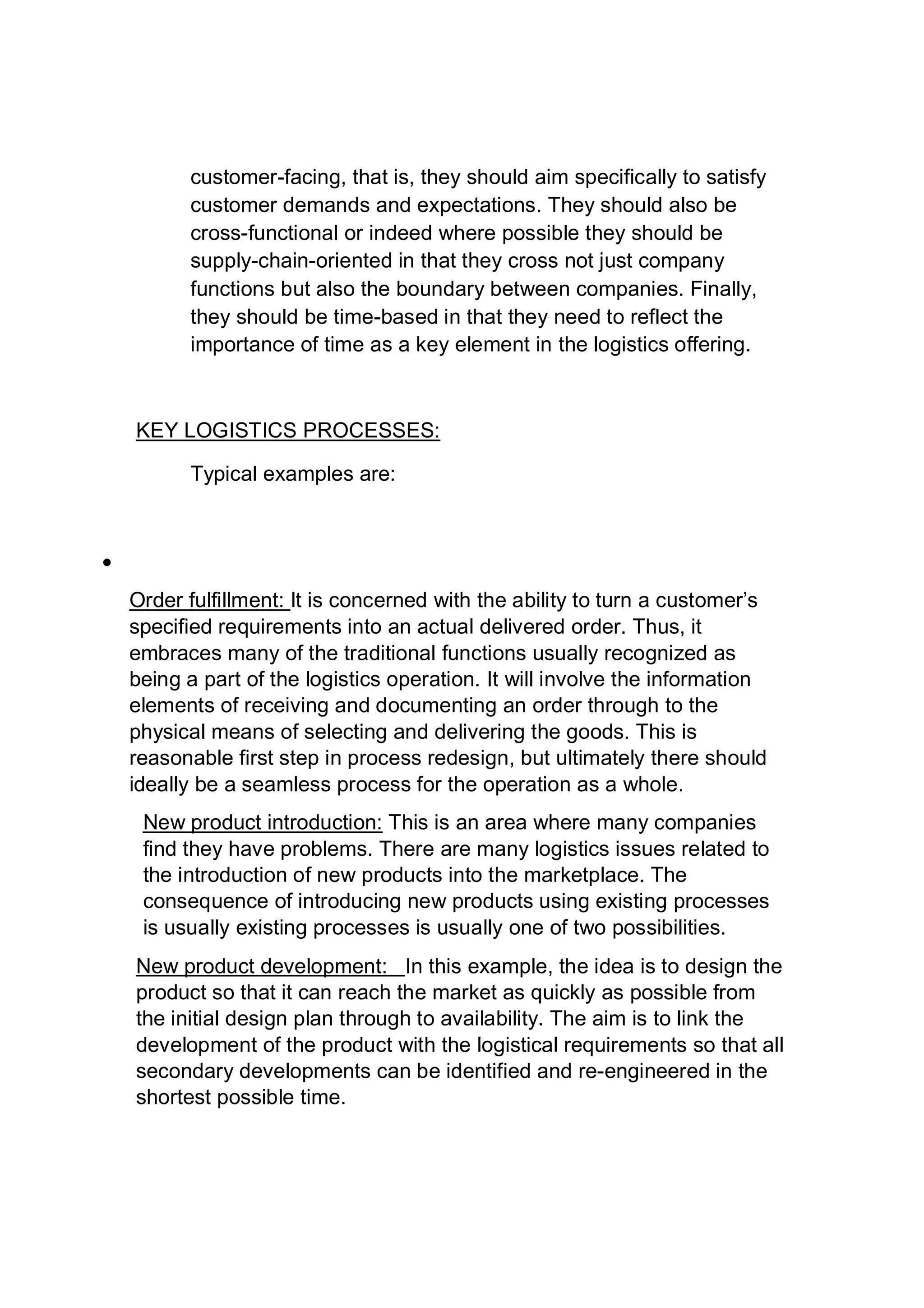customer-facing, that is, they should aim specifically to satisfy
customer demands and expectations. They should also be
cross-functional or indeed where possible they should be
supply-chain-oriented in that they cross not just company
functions but also the boundary between companies. Finally,
they should be time-based in that they need to reflect the
importance of time as a key element in the logistics offering.
KEY LOGISTICS PROCESSES:
Typical examples are:

Order fulfillment: It is concerned with the ability to turn a customer’s
specified requirements into an actual delivered order. Thus, it
embraces many of the traditional functions usually recognized as
being a part of the logistics operation. It will involve the information
elements of receiving and documenting an order through to the
physical means of selecting and delivering the goods. This is
reasonable first step in process redesign, but ultimately there should
ideally be a seamless process for the operation as a whole.
New product introduction: This is an area where many companies
find they have problems. There are many logistics issues related to
the introduction of new products into the marketplace. The
consequence of introducing new products using existing processes
is usually existing processes is usually one of two possibilities.
New product development: In this example, the idea is to design the
product so that it can reach the market as quickly as possible from
the initial design plan through to availability. The aim is to link the
development of the product with the logistical requirements so that all
secondary developments can be identified and re-engineered in the
shortest possible time.
 