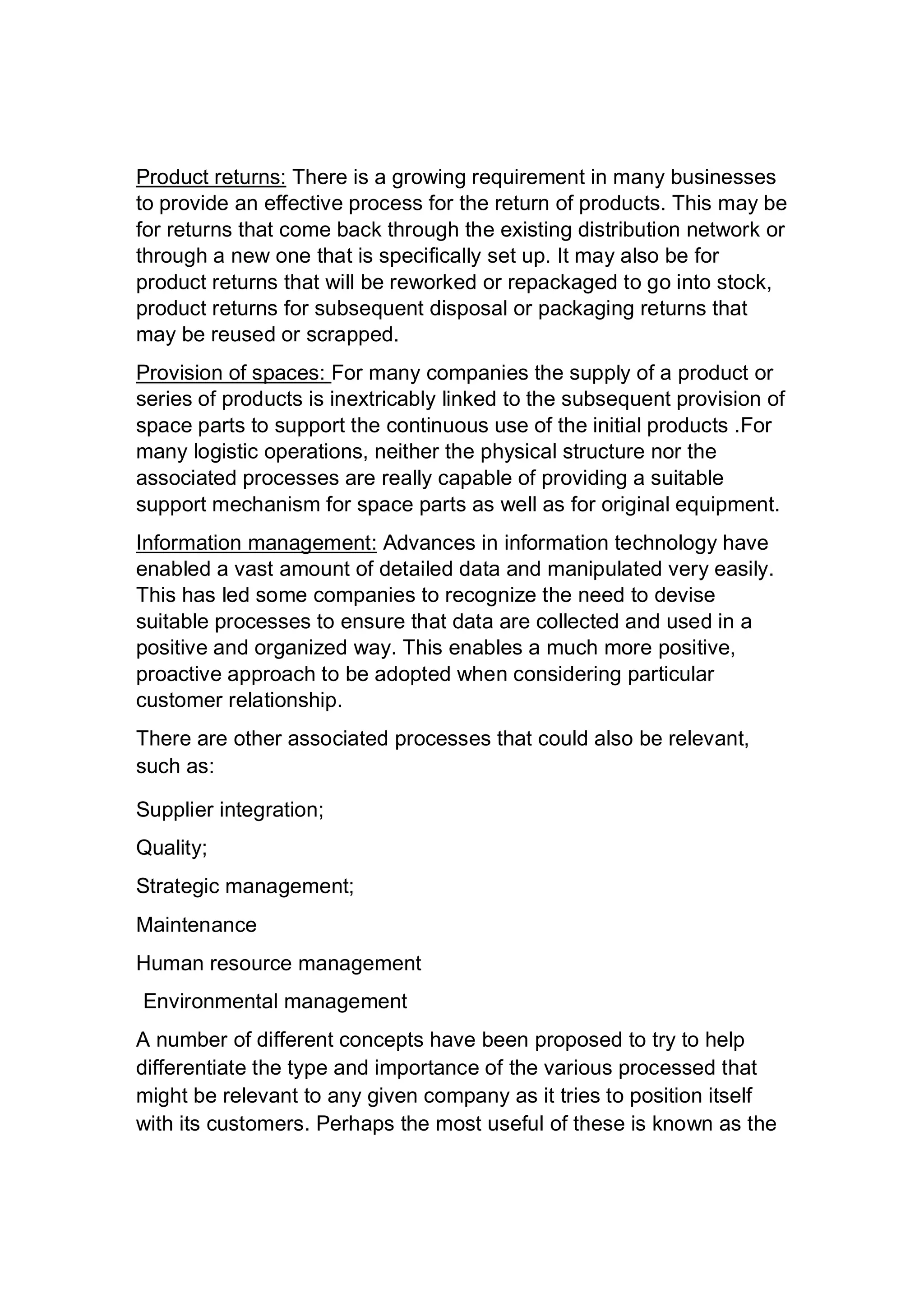 Product returns: There is a growing requirement in many businesses
to provide an effective process for the return of products. This may be
for returns that come back through the existing distribution network or
through a new one that is specifically set up. It may also be for
product returns that will be reworked or repackaged to go into stock,
product returns for subsequent disposal or packaging returns that
may be reused or scrapped.
Provision of spaces: For many companies the supply of a product or
series of products is inextricably linked to the subsequent provision of
space parts to support the continuous use of the initial products .For
many logistic operations, neither the physical structure nor the
associated processes are really capable of providing a suitable
support mechanism for space parts as well as for original equipment.
Information management: Advances in information technology have
enabled a vast amount of detailed data and manipulated very easily.
This has led some companies to recognize the need to devise
suitable processes to ensure that data are collected and used in a
positive and organized way. This enables a much more positive,
proactive approach to be adopted when considering particular
customer relationship.
There are other associated processes that could also be relevant,
such as:
Supplier integration;
Quality;
Strategic management;
Maintenance
Human resource management
Environmental management
A number of different concepts have been proposed to try to help
differentiate the type and importance of the various processed that
might be relevant to any given company as it tries to position itself
with its customers. Perhaps the most useful of these is known as the
 