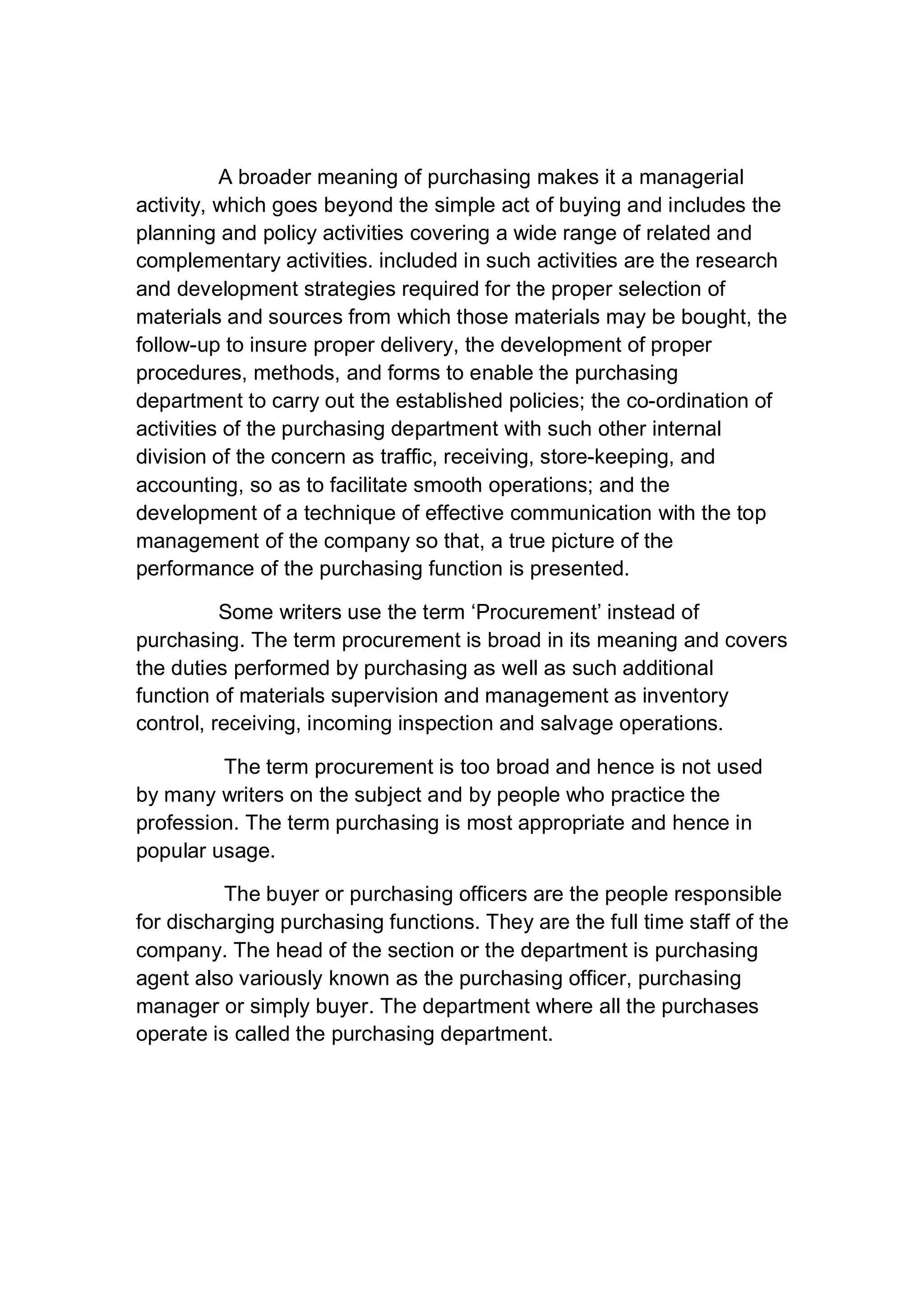 A broader meaning of purchasing makes it a managerial
activity, which goes beyond the simple act of buying and includes the
planning and policy activities covering a wide range of related and
complementary activities. included in such activities are the research
and development strategies required for the proper selection of
materials and sources from which those materials may be bought, the
follow-up to insure proper delivery, the development of proper
procedures, methods, and forms to enable the purchasing
department to carry out the established policies; the co-ordination of
activities of the purchasing department with such other internal
division of the concern as traffic, receiving, store-keeping, and
accounting, so as to facilitate smooth operations; and the
development of a technique of effective communication with the top
management of the company so that, a true picture of the
performance of the purchasing function is presented.
Some writers use the term ‘Procurement’ instead of
purchasing. The term procurement is broad in its meaning and covers
the duties performed by purchasing as well as such additional
function of materials supervision and management as inventory
control, receiving, incoming inspection and salvage operations.
The term procurement is too broad and hence is not used
by many writers on the subject and by people who practice the
profession. The term purchasing is most appropriate and hence in
popular usage.
The buyer or purchasing officers are the people responsible
for discharging purchasing functions. They are the full time staff of the
company. The head of the section or the department is purchasing
agent also variously known as the purchasing officer, purchasing
manager or simply buyer. The department where all the purchases
operate is called the purchasing department.
 