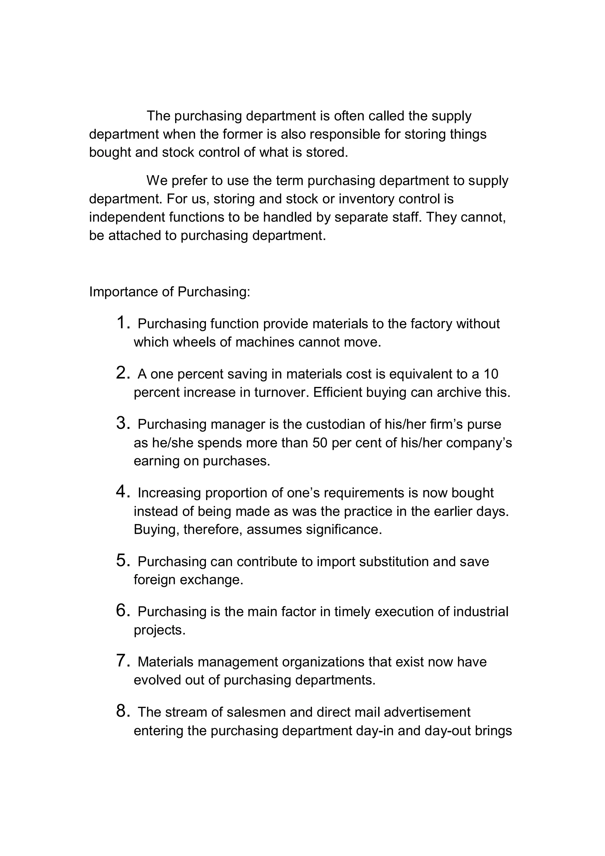 The purchasing department is often called the supply
department when the former is also responsible for storing things
bought and stock control of what is stored.
We prefer to use the term purchasing department to supply
department. For us, storing and stock or inventory control is
independent functions to be handled by separate staff. They cannot,
be attached to purchasing department.
Importance of Purchasing:
1. Purchasing function provide materials to the factory without
which wheels of machines cannot move.
2. A one percent saving in materials cost is equivalent to a 10
percent increase in turnover. Efficient buying can archive this.
3. Purchasing manager is the custodian of his/her firm’s purse
as he/she spends more than 50 per cent of his/her company’s
earning on purchases.
4. Increasing proportion of one’s requirements is now bought
instead of being made as was the practice in the earlier days.
Buying, therefore, assumes significance.
5. Purchasing can contribute to import substitution and save
foreign exchange.
6. Purchasing is the main factor in timely execution of industrial
projects.
7. Materials management organizations that exist now have
evolved out of purchasing departments.
8. The stream of salesmen and direct mail advertisement
entering the purchasing department day-in and day-out brings
 
