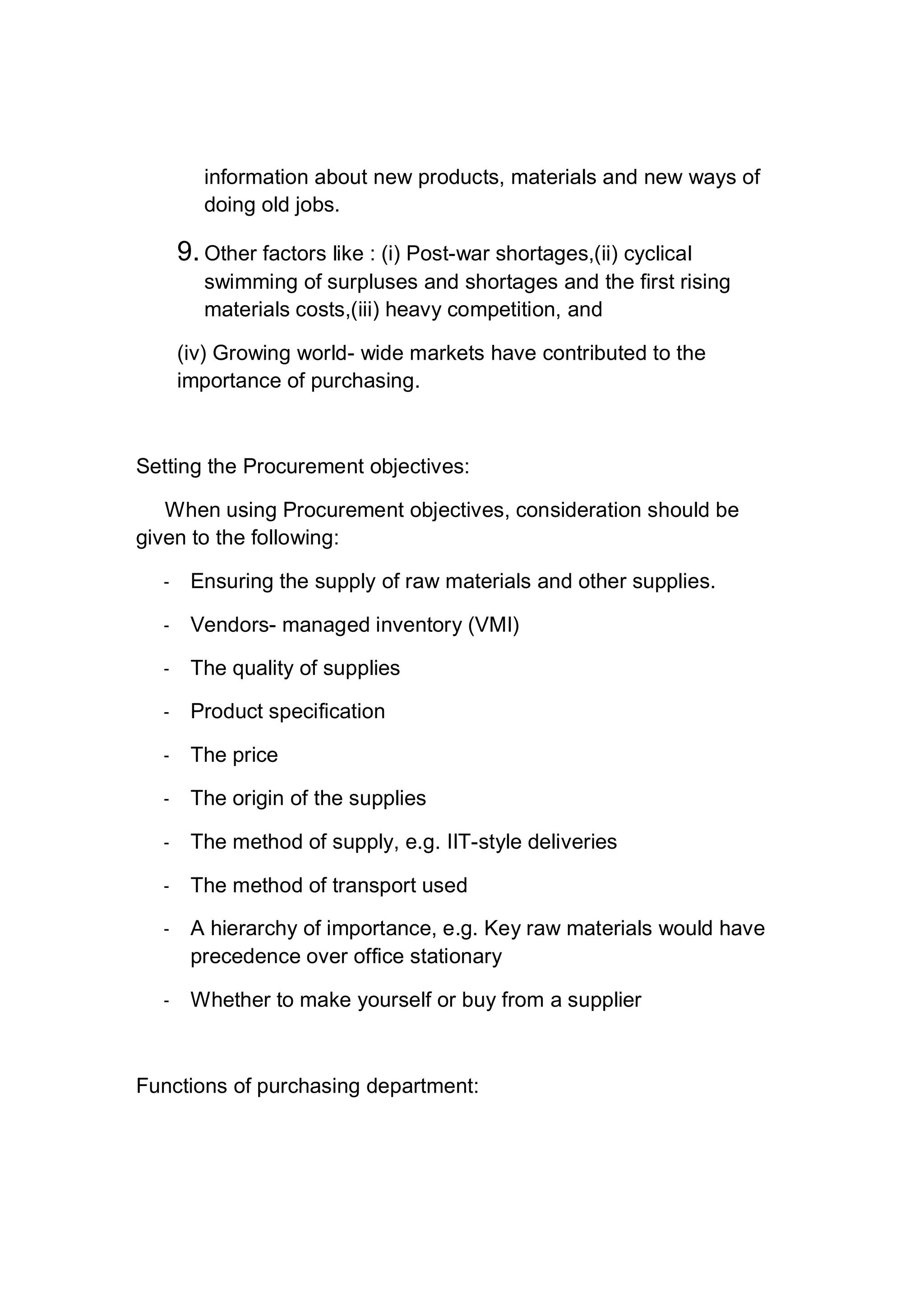 information about new products, materials and new ways of
doing old jobs.
9. Other factors like : (i) Post-war shortages,(ii) cyclical
swimming of surpluses and shortages and the first rising
materials costs,(iii) heavy competition, and
(iv) Growing world- wide markets have contributed to the
importance of purchasing.
Setting the Procurement objectives:
When using Procurement objectives, consideration should be
given to the following:
- Ensuring the supply of raw materials and other supplies.
- Vendors- managed inventory (VMI)
- The quality of supplies
- Product specification
- The price
- The origin of the supplies
- The method of supply, e.g. IIT-style deliveries
- The method of transport used
- A hierarchy of importance, e.g. Key raw materials would have
precedence over office stationary
- Whether to make yourself or buy from a supplier
Functions of purchasing department:
 