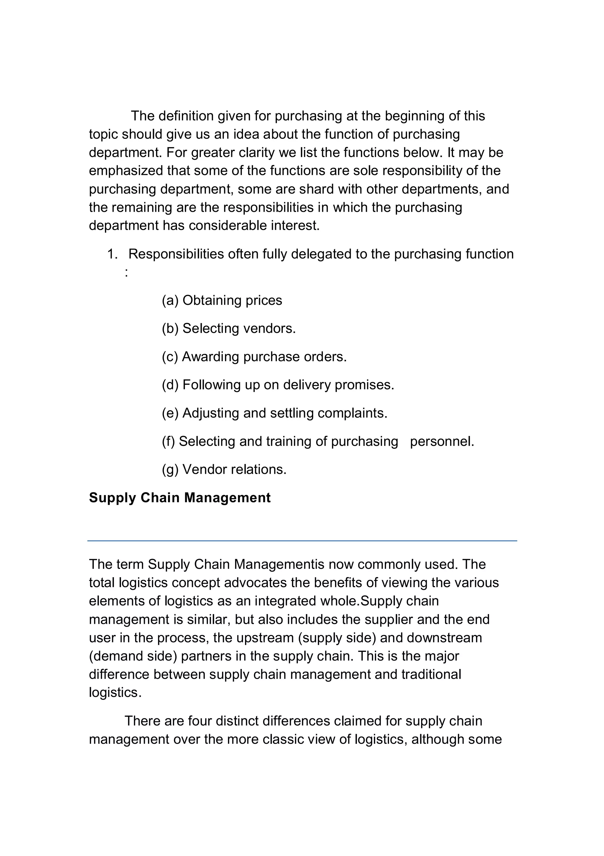 The definition given for purchasing at the beginning of this
topic should give us an idea about the function of purchasing
department. For greater clarity we list the functions below. It may be
emphasized that some of the functions are sole responsibility of the
purchasing department, some are shard with other departments, and
the remaining are the responsibilities in which the purchasing
department has considerable interest.
1. Responsibilities often fully delegated to the purchasing function
:
(a) Obtaining prices
(b) Selecting vendors.
(c) Awarding purchase orders.
(d) Following up on delivery promises.
(e) Adjusting and settling complaints.
(f) Selecting and training of purchasing personnel.
(g) Vendor relations.
Supply Chain Management
The term Supply Chain Managementis now commonly used. The
total logistics concept advocates the benefits of viewing the various
elements of logistics as an integrated whole.Supply chain
management is similar, but also includes the supplier and the end
user in the process, the upstream (supply side) and downstream
(demand side) partners in the supply chain. This is the major
difference between supply chain management and traditional
logistics.
There are four distinct differences claimed for supply chain
management over the more classic view of logistics, although some
 