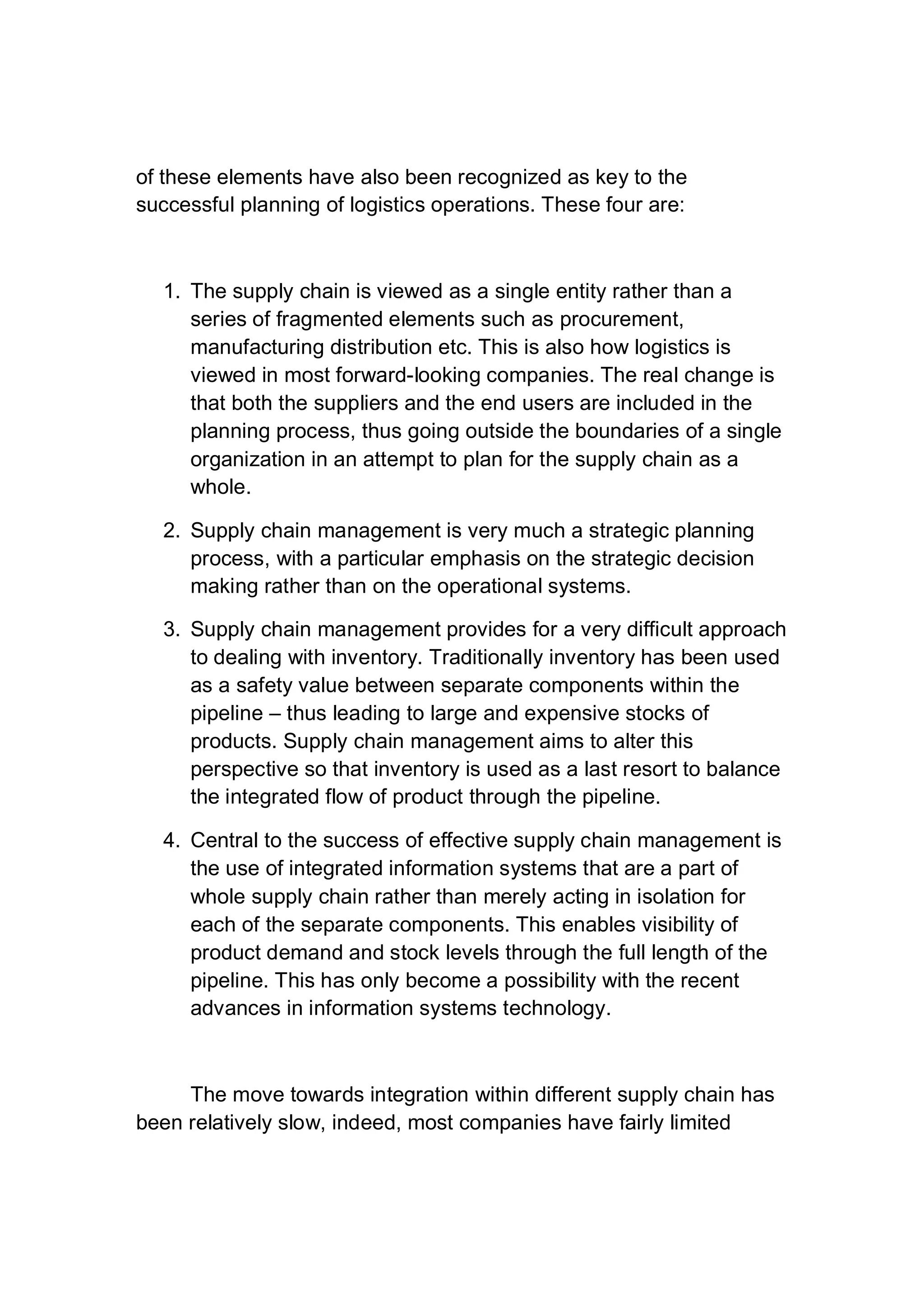 of these elements have also been recognized as key to the
successful planning of logistics operations. These four are:
1. The supply chain is viewed as a single entity rather than a
series of fragmented elements such as procurement,
manufacturing distribution etc. This is also how logistics is
viewed in most forward-looking companies. The real change is
that both the suppliers and the end users are included in the
planning process, thus going outside the boundaries of a single
organization in an attempt to plan for the supply chain as a
whole.
2. Supply chain management is very much a strategic planning
process, with a particular emphasis on the strategic decision
making rather than on the operational systems.
3. Supply chain management provides for a very difficult approach
to dealing with inventory. Traditionally inventory has been used
as a safety value between separate components within the
pipeline – thus leading to large and expensive stocks of
products. Supply chain management aims to alter this
perspective so that inventory is used as a last resort to balance
the integrated flow of product through the pipeline.
4. Central to the success of effective supply chain management is
the use of integrated information systems that are a part of
whole supply chain rather than merely acting in isolation for
each of the separate components. This enables visibility of
product demand and stock levels through the full length of the
pipeline. This has only become a possibility with the recent
advances in information systems technology.
The move towards integration within different supply chain has
been relatively slow, indeed, most companies have fairly limited
 