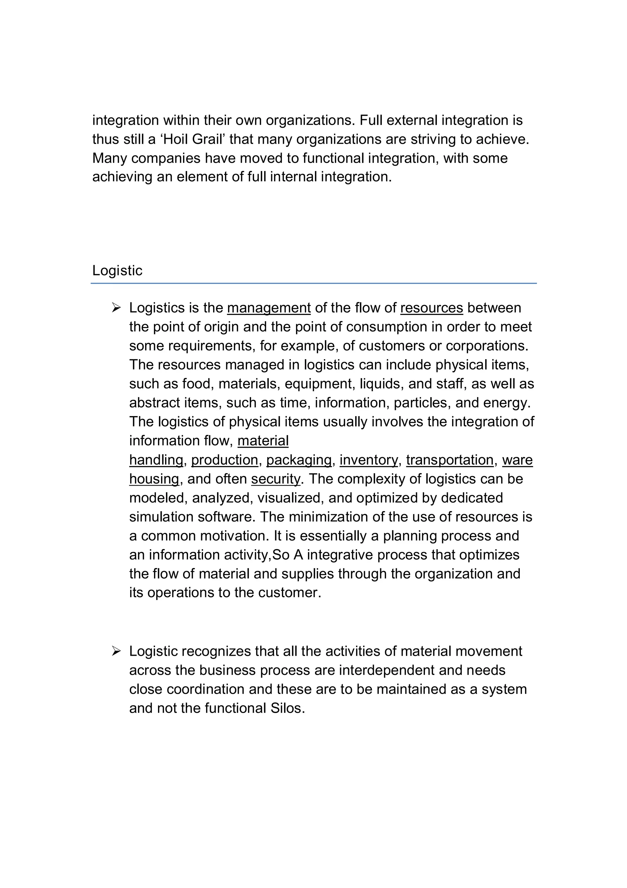 integration within their own organizations. Full external integration is
thus still a ‘Hoil Grail’ that many organizations are striving to achieve.
Many companies have moved to functional integration, with some
achieving an element of full internal integration.
Logistic
 Logistics is the management of the flow of resources between
the point of origin and the point of consumption in order to meet
some requirements, for example, of customers or corporations.
The resources managed in logistics can include physical items,
such as food, materials, equipment, liquids, and staff, as well as
abstract items, such as time, information, particles, and energy.
The logistics of physical items usually involves the integration of
information flow, material
handling, production, packaging, inventory, transportation, ware
housing, and often security. The complexity of logistics can be
modeled, analyzed, visualized, and optimized by dedicated
simulation software. The minimization of the use of resources is
a common motivation. It is essentially a planning process and
an information activity,So A integrative process that optimizes
the flow of material and supplies through the organization and
its operations to the customer.
 Logistic recognizes that all the activities of material movement
across the business process are interdependent and needs
close coordination and these are to be maintained as a system
and not the functional Silos.
 