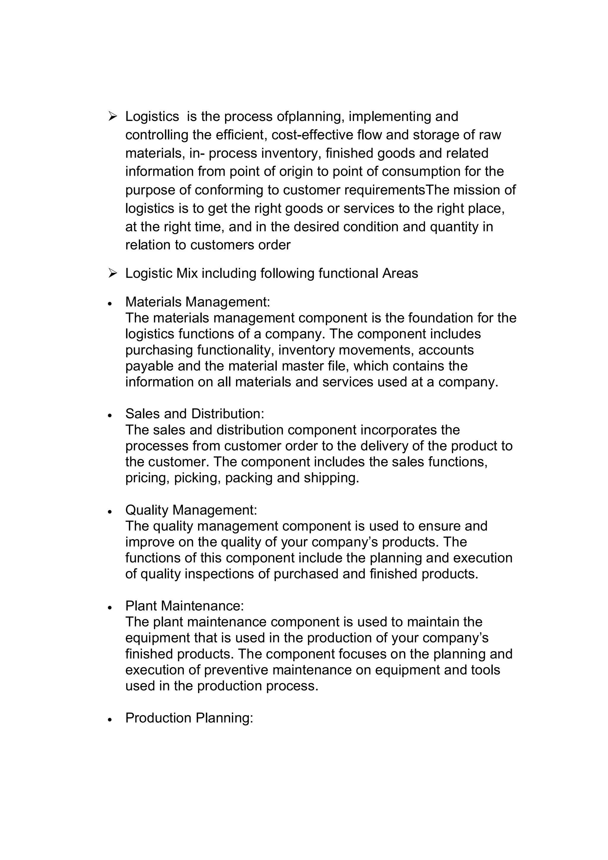  Logistics is the process ofplanning, implementing and
controlling the efficient, cost-effective flow and storage of raw
materials, in- process inventory, finished goods and related
information from point of origin to point of consumption for the
purpose of conforming to customer requirementsThe mission of
logistics is to get the right goods or services to the right place,
at the right time, and in the desired condition and quantity in
relation to customers order
 Logistic Mix including following functional Areas
 Materials Management:
The materials management component is the foundation for the
logistics functions of a company. The component includes
purchasing functionality, inventory movements, accounts
payable and the material master file, which contains the
information on all materials and services used at a company.
 Sales and Distribution:
The sales and distribution component incorporates the
processes from customer order to the delivery of the product to
the customer. The component includes the sales functions,
pricing, picking, packing and shipping.
 Quality Management:
The quality management component is used to ensure and
improve on the quality of your company’s products. The
functions of this component include the planning and execution
of quality inspections of purchased and finished products.
 Plant Maintenance:
The plant maintenance component is used to maintain the
equipment that is used in the production of your company’s
finished products. The component focuses on the planning and
execution of preventive maintenance on equipment and tools
used in the production process.
 Production Planning:
 