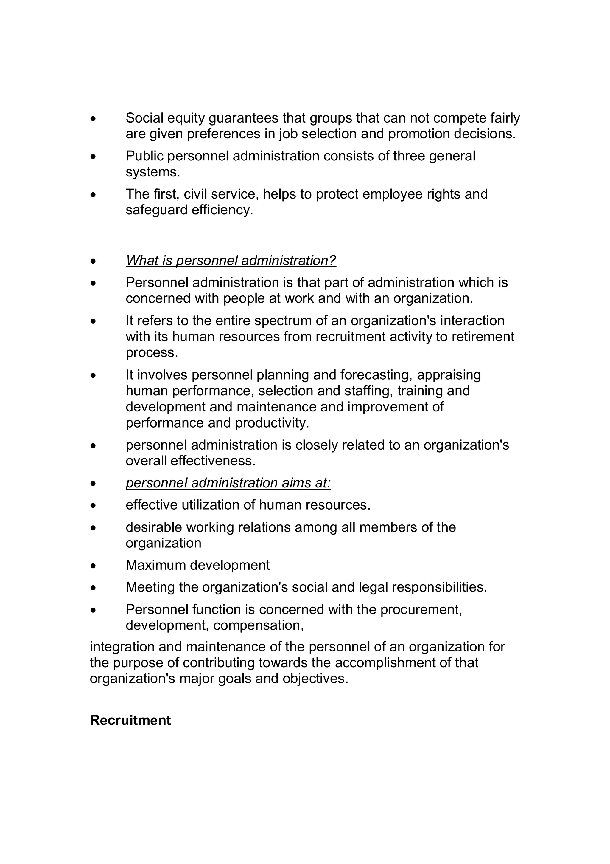  Social equity guarantees that groups that can not compete fairly
are given preferences in job selection and promotion decisions.
 Public personnel administration consists of three general
systems.
 The first, civil service, helps to protect employee rights and
safeguard efficiency.
 What is personnel administration?
 Personnel administration is that part of administration which is
concerned with people at work and with an organization.
 It refers to the entire spectrum of an organization's interaction
with its human resources from recruitment activity to retirement
process.
 It involves personnel planning and forecasting, appraising
human performance, selection and staffing, training and
development and maintenance and improvement of
performance and productivity.
 personnel administration is closely related to an organization's
overall effectiveness.
 personnel administration aims at:
 effective utilization of human resources.
 desirable working relations among all members of the
organization
 Maximum development
 Meeting the organization's social and legal responsibilities.
 Personnel function is concerned with the procurement,
development, compensation,
integration and maintenance of the personnel of an organization for
the purpose of contributing towards the accomplishment of that
organization's major goals and objectives.
Recruitment
 