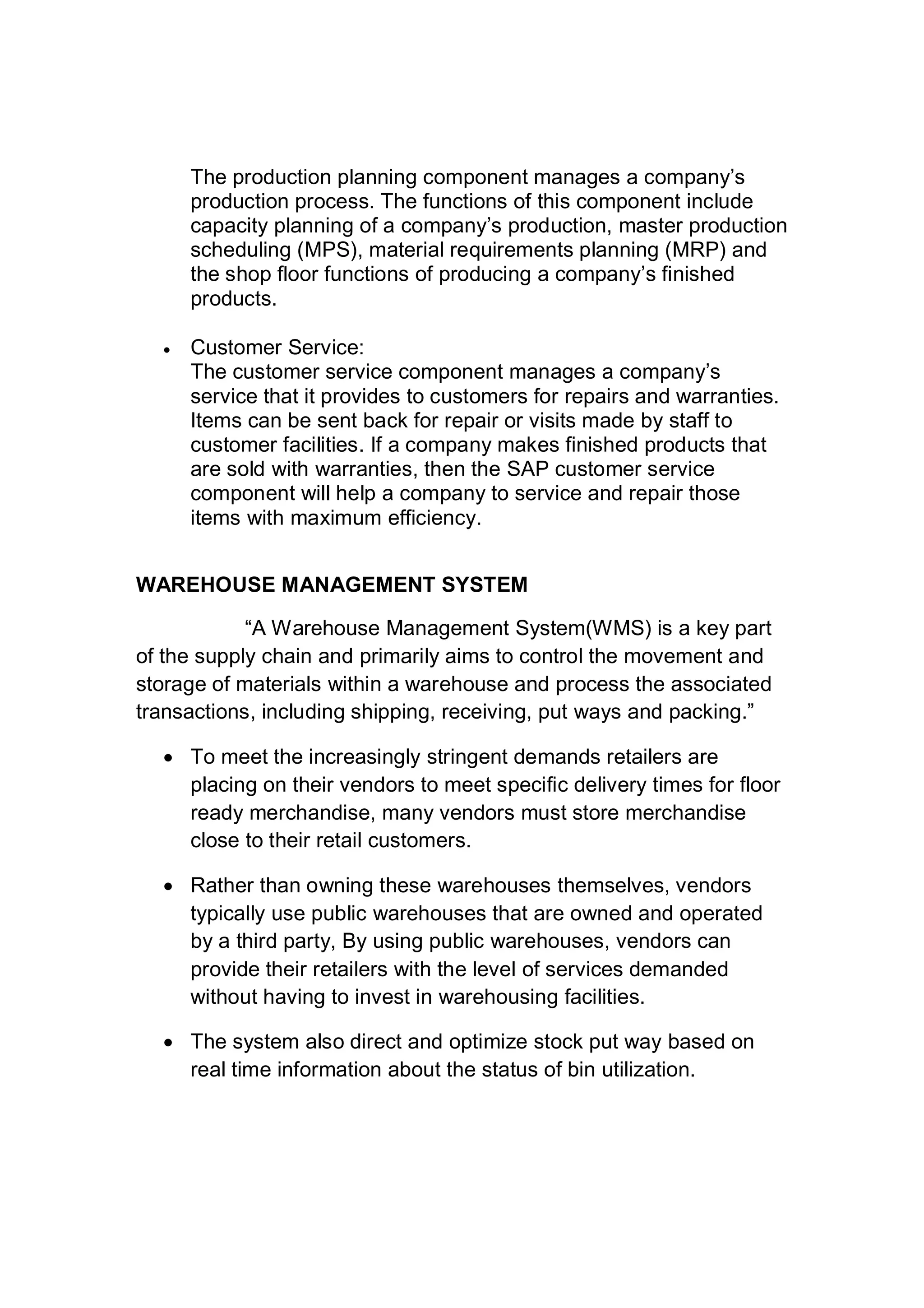 The production planning component manages a company’s
production process. The functions of this component include
capacity planning of a company’s production, master production
scheduling (MPS), material requirements planning (MRP) and
the shop floor functions of producing a company’s finished
products.
 Customer Service:
The customer service component manages a company’s
service that it provides to customers for repairs and warranties.
Items can be sent back for repair or visits made by staff to
customer facilities. If a company makes finished products that
are sold with warranties, then the SAP customer service
component will help a company to service and repair those
items with maximum efficiency.
WAREHOUSE MANAGEMENT SYSTEM
“A Warehouse Management System(WMS) is a key part
of the supply chain and primarily aims to control the movement and
storage of materials within a warehouse and process the associated
transactions, including shipping, receiving, put ways and packing.”
 To meet the increasingly stringent demands retailers are
placing on their vendors to meet specific delivery times for floor
ready merchandise, many vendors must store merchandise
close to their retail customers.
 Rather than owning these warehouses themselves, vendors
typically use public warehouses that are owned and operated
by a third party, By using public warehouses, vendors can
provide their retailers with the level of services demanded
without having to invest in warehousing facilities.
 The system also direct and optimize stock put way based on
real time information about the status of bin utilization.
 