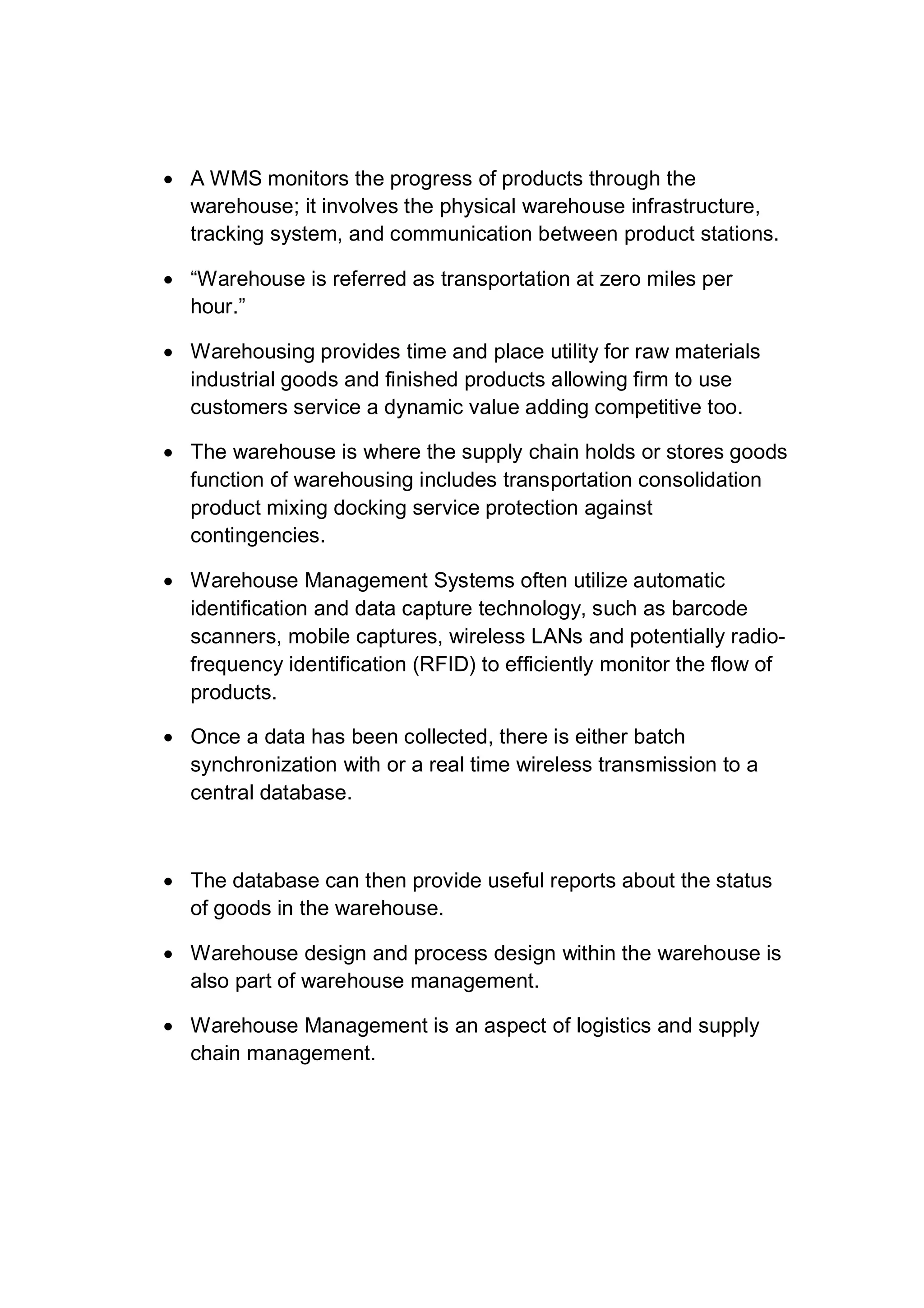  A WMS monitors the progress of products through the
warehouse; it involves the physical warehouse infrastructure,
tracking system, and communication between product stations.
 “Warehouse is referred as transportation at zero miles per
hour.”
 Warehousing provides time and place utility for raw materials
industrial goods and finished products allowing firm to use
customers service a dynamic value adding competitive too.
 The warehouse is where the supply chain holds or stores goods
function of warehousing includes transportation consolidation
product mixing docking service protection against
contingencies.
 Warehouse Management Systems often utilize automatic
identification and data capture technology, such as barcode
scanners, mobile captures, wireless LANs and potentially radio-
frequency identification (RFID) to efficiently monitor the flow of
products.
 Once a data has been collected, there is either batch
synchronization with or a real time wireless transmission to a
central database.
 The database can then provide useful reports about the status
of goods in the warehouse.
 Warehouse design and process design within the warehouse is
also part of warehouse management.
 Warehouse Management is an aspect of logistics and supply
chain management.
 