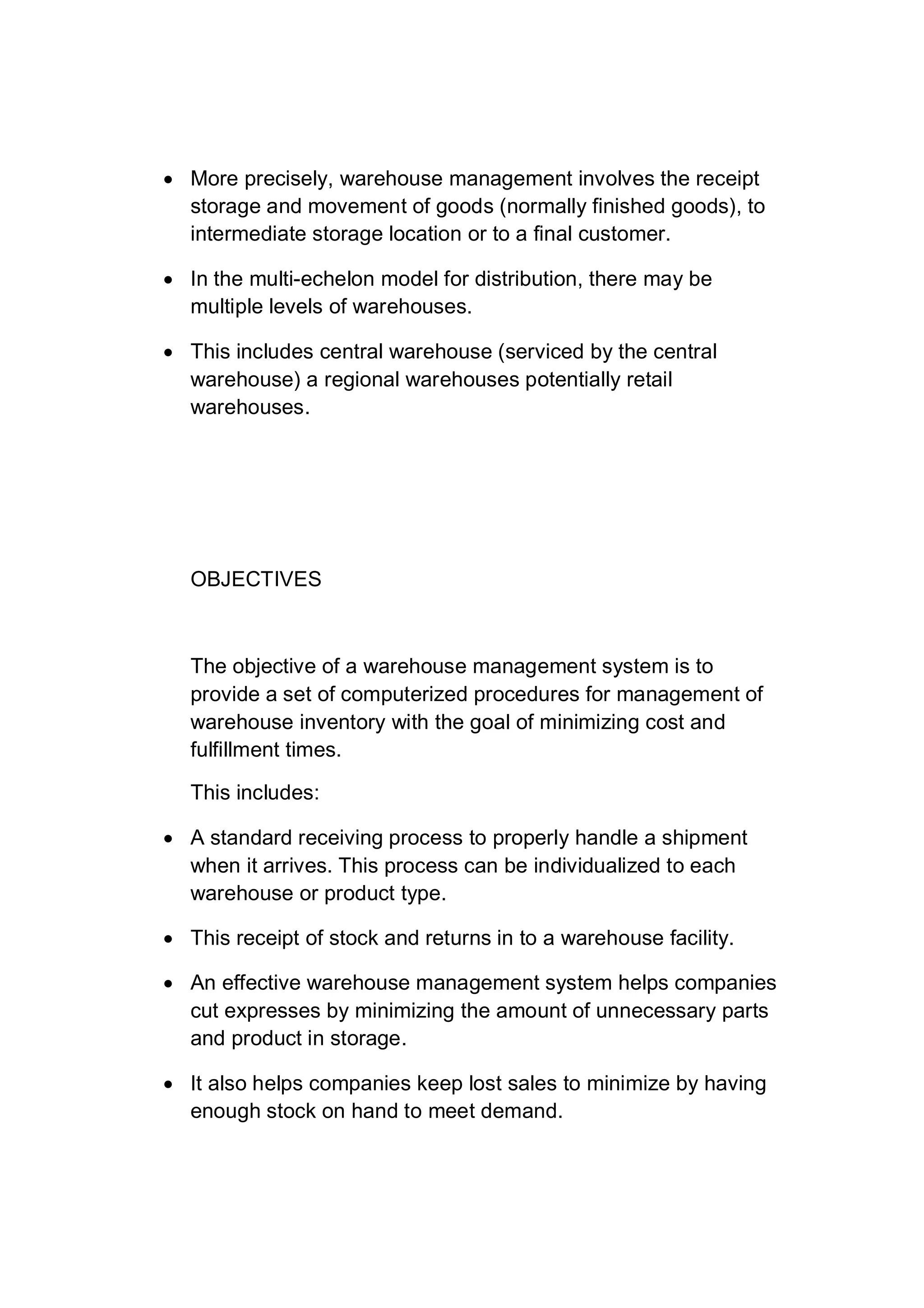  More precisely, warehouse management involves the receipt
storage and movement of goods (normally finished goods), to
intermediate storage location or to a final customer.
 In the multi-echelon model for distribution, there may be
multiple levels of warehouses.
 This includes central warehouse (serviced by the central
warehouse) a regional warehouses potentially retail
warehouses.
OBJECTIVES
The objective of a warehouse management system is to
provide a set of computerized procedures for management of
warehouse inventory with the goal of minimizing cost and
fulfillment times.
This includes:
 A standard receiving process to properly handle a shipment
when it arrives. This process can be individualized to each
warehouse or product type.
 This receipt of stock and returns in to a warehouse facility.
 An effective warehouse management system helps companies
cut expresses by minimizing the amount of unnecessary parts
and product in storage.
 It also helps companies keep lost sales to minimize by having
enough stock on hand to meet demand.
 