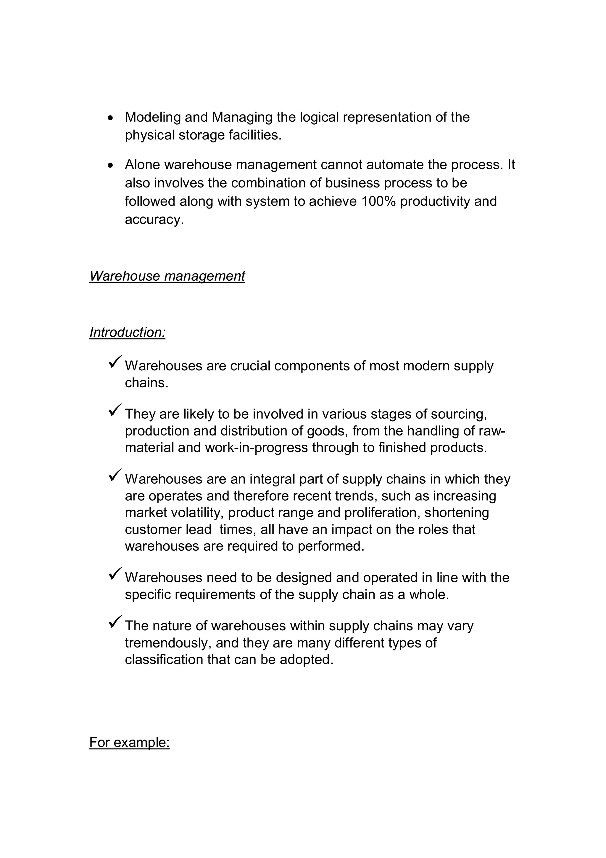  Modeling and Managing the logical representation of the
physical storage facilities.
 Alone warehouse management cannot automate the process. It
also involves the combination of business process to be
followed along with system to achieve 100% productivity and
accuracy.
Warehouse management
Introduction:
Warehouses are crucial components of most modern supply
chains.
They are likely to be involved in various stages of sourcing,
production and distribution of goods, from the handling of raw-
material and work-in-progress through to finished products.
Warehouses are an integral part of supply chains in which they
are operates and therefore recent trends, such as increasing
market volatility, product range and proliferation, shortening
customer lead times, all have an impact on the roles that
warehouses are required to performed.
Warehouses need to be designed and operated in line with the
specific requirements of the supply chain as a whole.
The nature of warehouses within supply chains may vary
tremendously, and they are many different types of
classification that can be adopted.
For example:
 
