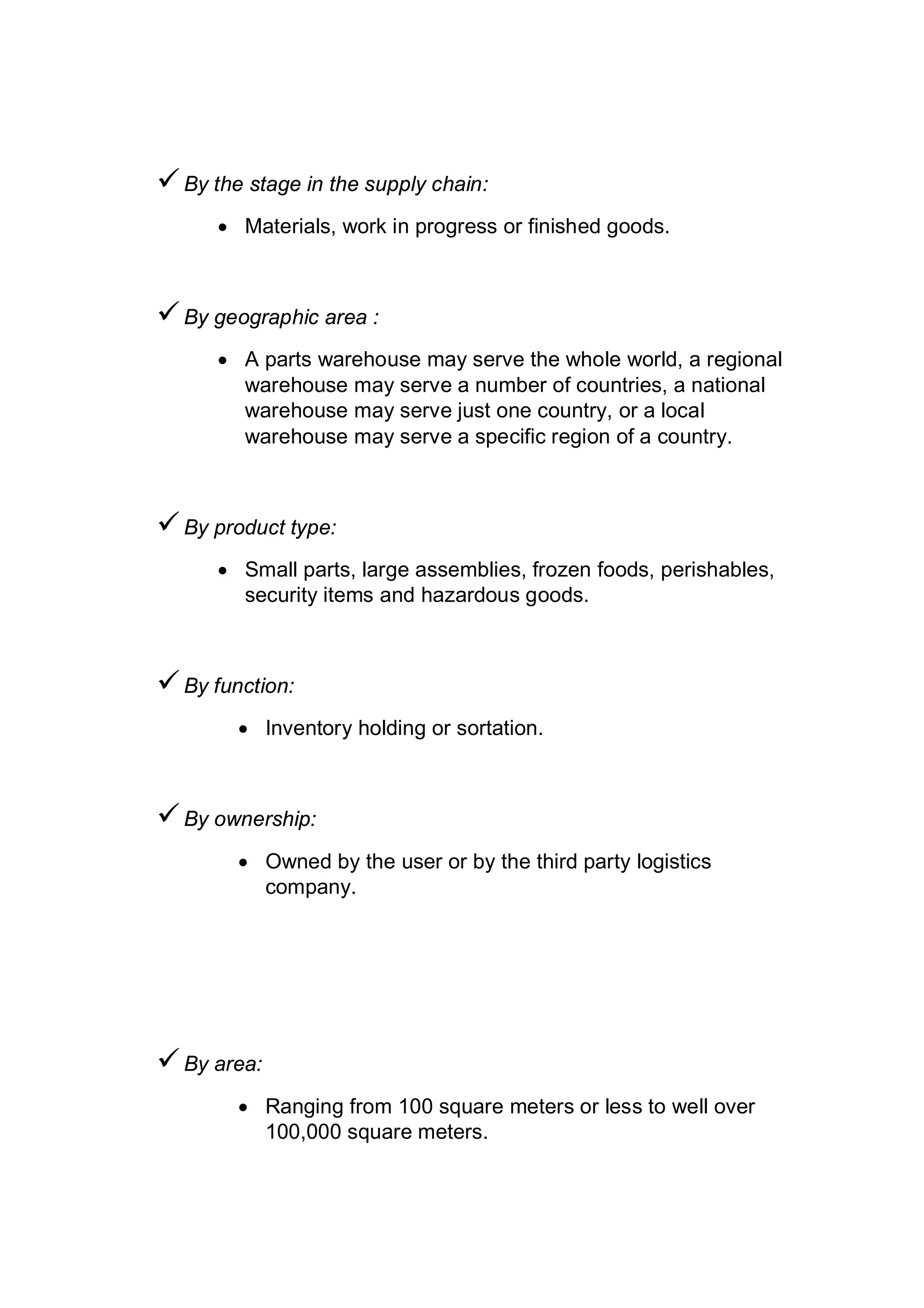 By the stage in the supply chain:
 Materials, work in progress or finished goods.
By geographic area :
 A parts warehouse may serve the whole world, a regional
warehouse may serve a number of countries, a national
warehouse may serve just one country, or a local
warehouse may serve a specific region of a country.
By product type:
 Small parts, large assemblies, frozen foods, perishables,
security items and hazardous goods.
By function:
 Inventory holding or sortation.
By ownership:
 Owned by the user or by the third party logistics
company.
By area:
 Ranging from 100 square meters or less to well over
100,000 square meters.
 