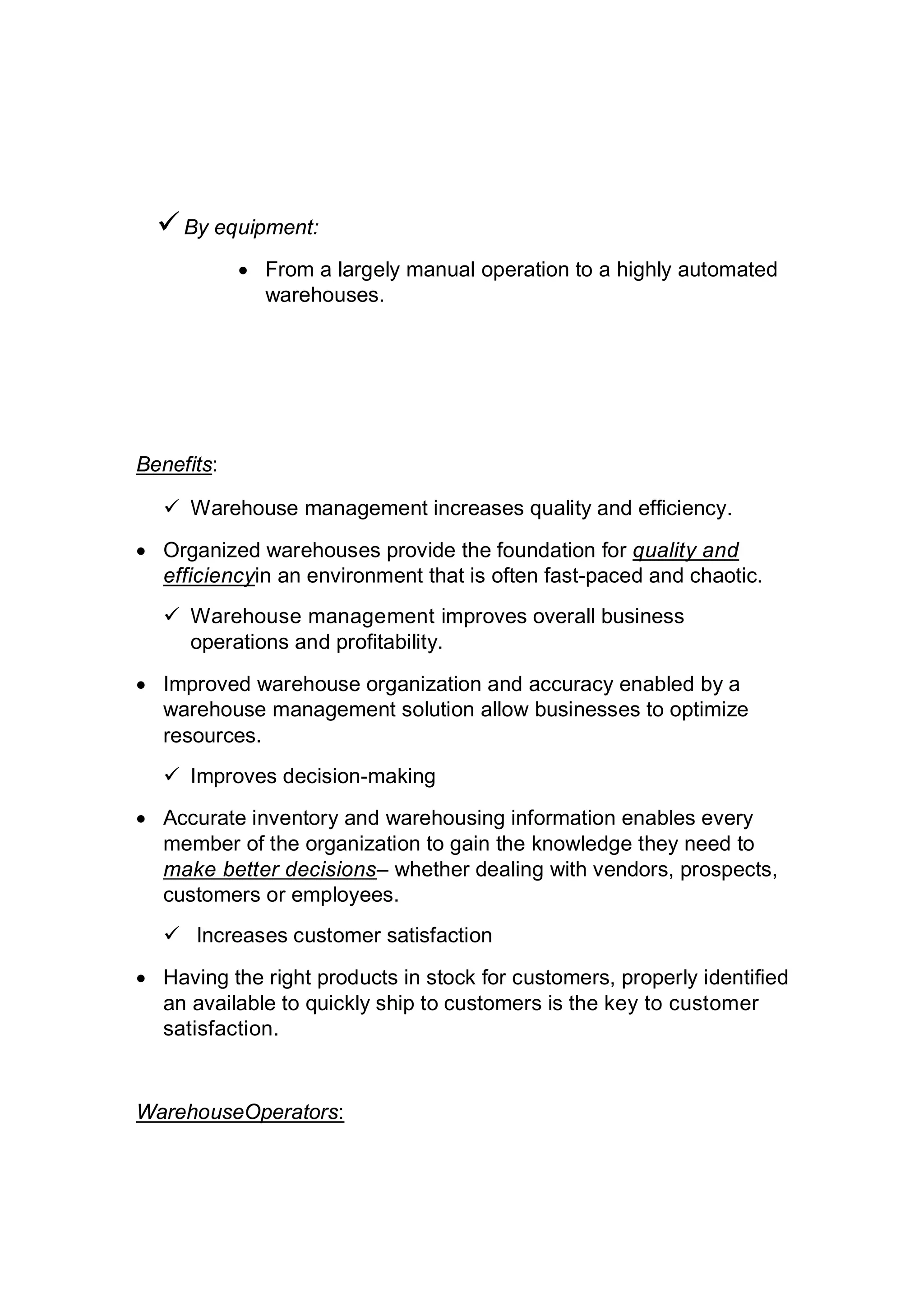 By equipment:
 From a largely manual operation to a highly automated
warehouses.
Benefits:
 Warehouse management increases quality and efficiency.
 Organized warehouses provide the foundation for quality and
efficiencyin an environment that is often fast-paced and chaotic.
 Warehouse management improves overall business
operations and profitability.
 Improved warehouse organization and accuracy enabled by a
warehouse management solution allow businesses to optimize
resources.
 Improves decision-making
 Accurate inventory and warehousing information enables every
member of the organization to gain the knowledge they need to
make better decisions– whether dealing with vendors, prospects,
customers or employees.
 Increases customer satisfaction
 Having the right products in stock for customers, properly identified
an available to quickly ship to customers is the key to customer
satisfaction.
WarehouseOperators:
 