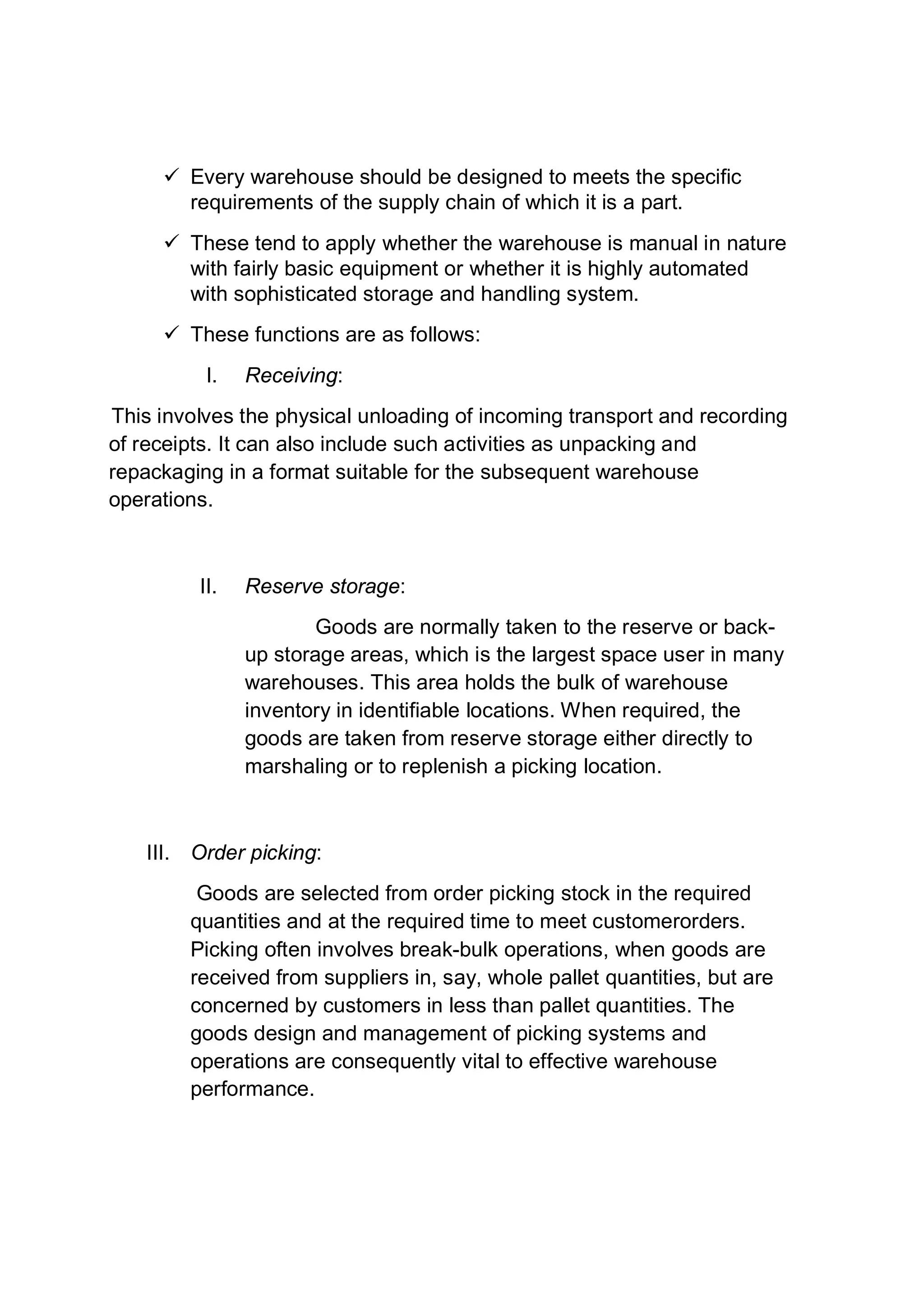  Every warehouse should be designed to meets the specific
requirements of the supply chain of which it is a part.
 These tend to apply whether the warehouse is manual in nature
with fairly basic equipment or whether it is highly automated
with sophisticated storage and handling system.
 These functions are as follows:
I. Receiving:
This involves the physical unloading of incoming transport and recording
of receipts. It can also include such activities as unpacking and
repackaging in a format suitable for the subsequent warehouse
operations.
II. Reserve storage:
Goods are normally taken to the reserve or back-
up storage areas, which is the largest space user in many
warehouses. This area holds the bulk of warehouse
inventory in identifiable locations. When required, the
goods are taken from reserve storage either directly to
marshaling or to replenish a picking location.
III. Order picking:
Goods are selected from order picking stock in the required
quantities and at the required time to meet customerorders.
Picking often involves break-bulk operations, when goods are
received from suppliers in, say, whole pallet quantities, but are
concerned by customers in less than pallet quantities. The
goods design and management of picking systems and
operations are consequently vital to effective warehouse
performance.
 