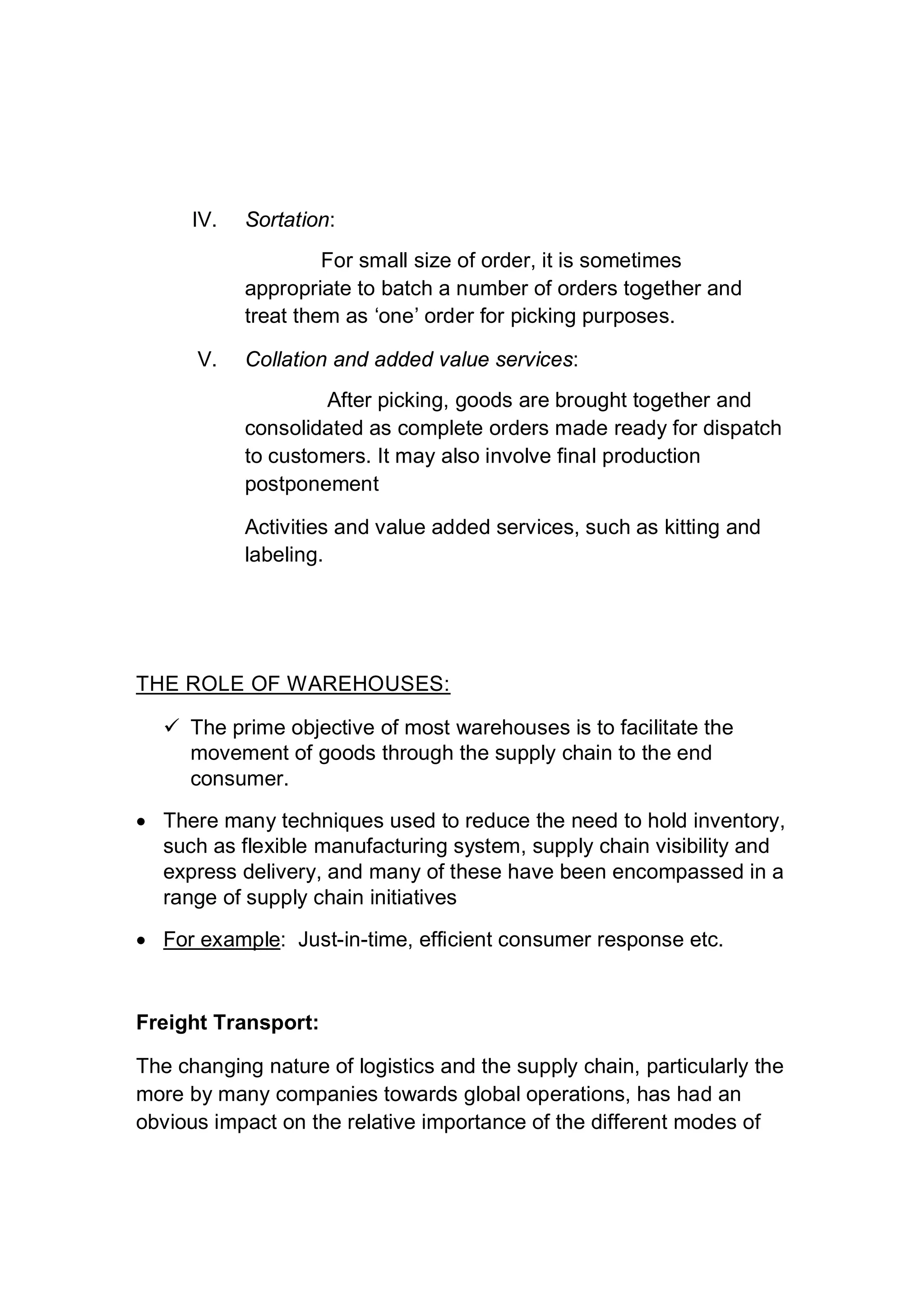 IV. Sortation:
For small size of order, it is sometimes
appropriate to batch a number of orders together and
treat them as ‘one’ order for picking purposes.
V. Collation and added value services:
After picking, goods are brought together and
consolidated as complete orders made ready for dispatch
to customers. It may also involve final production
postponement
Activities and value added services, such as kitting and
labeling.
THE ROLE OF WAREHOUSES:
 The prime objective of most warehouses is to facilitate the
movement of goods through the supply chain to the end
consumer.
 There many techniques used to reduce the need to hold inventory,
such as flexible manufacturing system, supply chain visibility and
express delivery, and many of these have been encompassed in a
range of supply chain initiatives
 For example: Just-in-time, efficient consumer response etc.
Freight Transport:
The changing nature of logistics and the supply chain, particularly the
more by many companies towards global operations, has had an
obvious impact on the relative importance of the different modes of
 