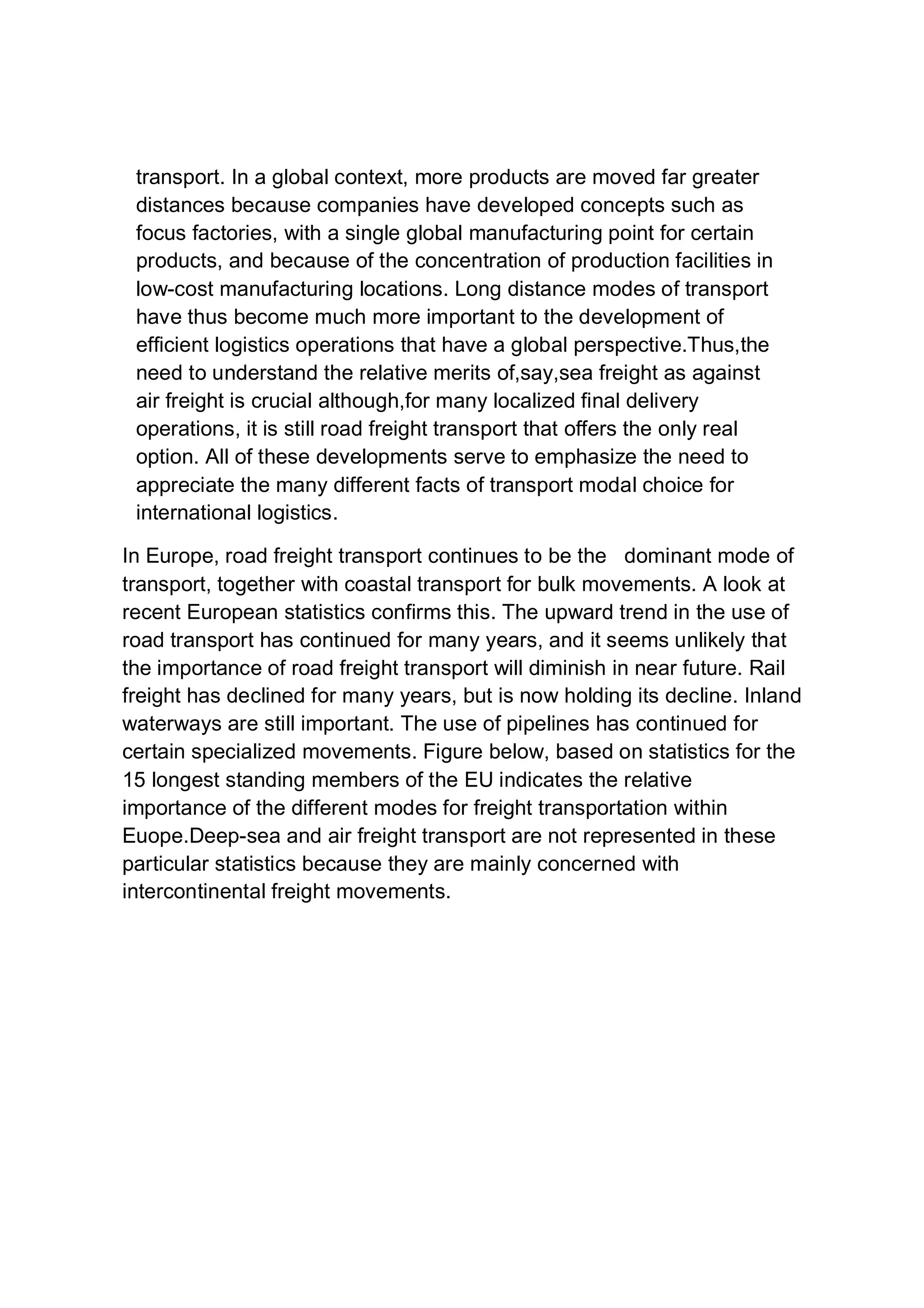 transport. In a global context, more products are moved far greater
distances because companies have developed concepts such as
focus factories, with a single global manufacturing point for certain
products, and because of the concentration of production facilities in
low-cost manufacturing locations. Long distance modes of transport
have thus become much more important to the development of
efficient logistics operations that have a global perspective.Thus,the
need to understand the relative merits of,say,sea freight as against
air freight is crucial although,for many localized final delivery
operations, it is still road freight transport that offers the only real
option. All of these developments serve to emphasize the need to
appreciate the many different facts of transport modal choice for
international logistics.
In Europe, road freight transport continues to be the dominant mode of
transport, together with coastal transport for bulk movements. A look at
recent European statistics confirms this. The upward trend in the use of
road transport has continued for many years, and it seems unlikely that
the importance of road freight transport will diminish in near future. Rail
freight has declined for many years, but is now holding its decline. Inland
waterways are still important. The use of pipelines has continued for
certain specialized movements. Figure below, based on statistics for the
15 longest standing members of the EU indicates the relative
importance of the different modes for freight transportation within
Euope.Deep-sea and air freight transport are not represented in these
particular statistics because they are mainly concerned with
intercontinental freight movements.
 