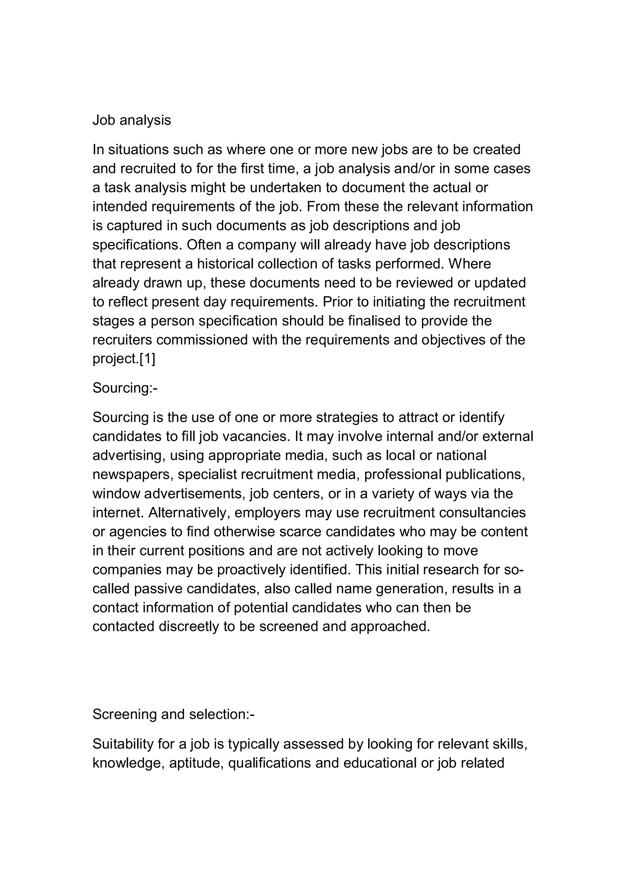 Job analysis
In situations such as where one or more new jobs are to be created
and recruited to for the first time, a job analysis and/or in some cases
a task analysis might be undertaken to document the actual or
intended requirements of the job. From these the relevant information
is captured in such documents as job descriptions and job
specifications. Often a company will already have job descriptions
that represent a historical collection of tasks performed. Where
already drawn up, these documents need to be reviewed or updated
to reflect present day requirements. Prior to initiating the recruitment
stages a person specification should be finalised to provide the
recruiters commissioned with the requirements and objectives of the
project.[1]
Sourcing:-
Sourcing is the use of one or more strategies to attract or identify
candidates to fill job vacancies. It may involve internal and/or external
advertising, using appropriate media, such as local or national
newspapers, specialist recruitment media, professional publications,
window advertisements, job centers, or in a variety of ways via the
internet. Alternatively, employers may use recruitment consultancies
or agencies to find otherwise scarce candidates who may be content
in their current positions and are not actively looking to move
companies may be proactively identified. This initial research for so-
called passive candidates, also called name generation, results in a
contact information of potential candidates who can then be
contacted discreetly to be screened and approached.
Screening and selection:-
Suitability for a job is typically assessed by looking for relevant skills,
knowledge, aptitude, qualifications and educational or job related
 