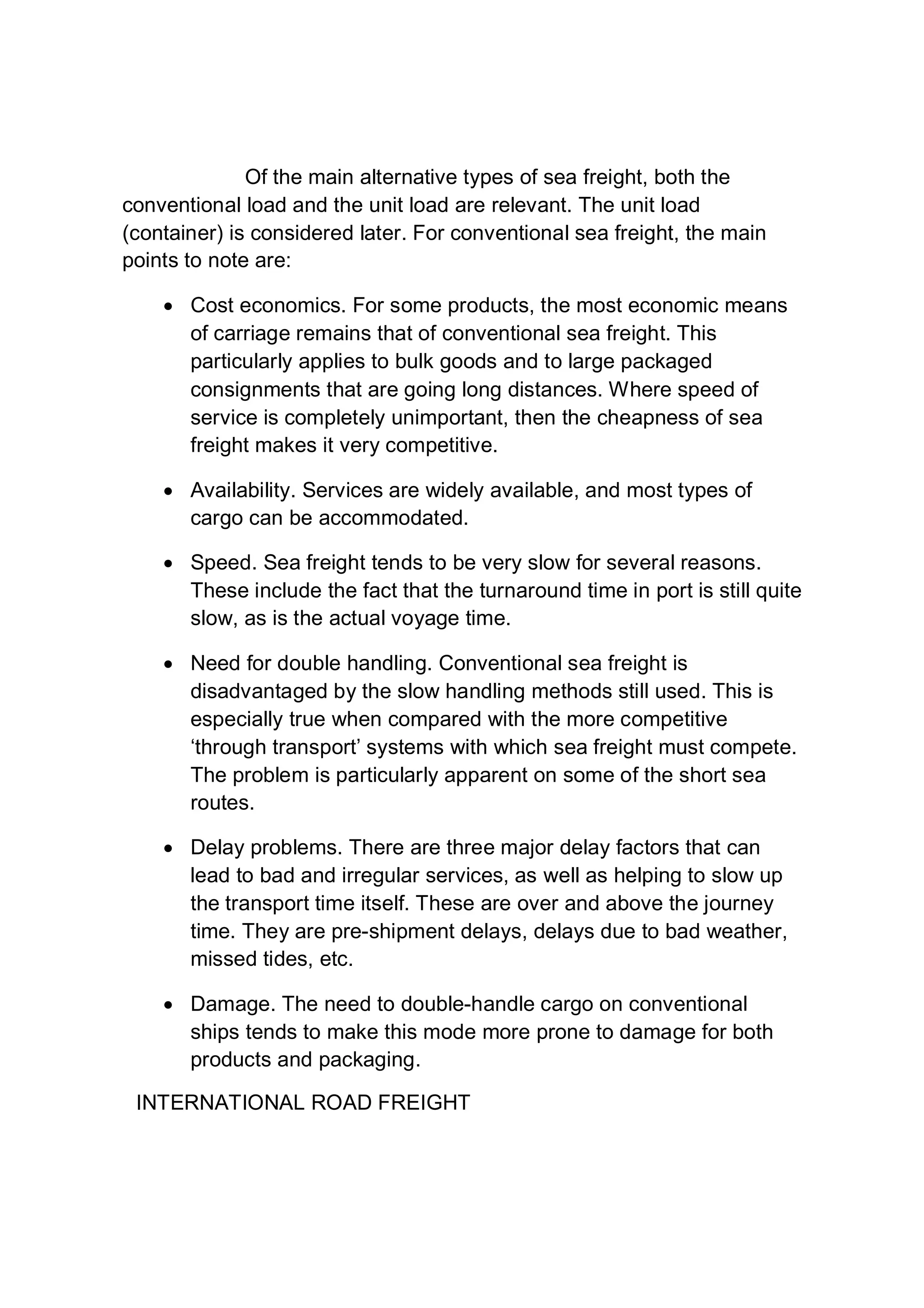 Of the main alternative types of sea freight, both the
conventional load and the unit load are relevant. The unit load
(container) is considered later. For conventional sea freight, the main
points to note are:
 Cost economics. For some products, the most economic means
of carriage remains that of conventional sea freight. This
particularly applies to bulk goods and to large packaged
consignments that are going long distances. Where speed of
service is completely unimportant, then the cheapness of sea
freight makes it very competitive.
 Availability. Services are widely available, and most types of
cargo can be accommodated.
 Speed. Sea freight tends to be very slow for several reasons.
These include the fact that the turnaround time in port is still quite
slow, as is the actual voyage time.
 Need for double handling. Conventional sea freight is
disadvantaged by the slow handling methods still used. This is
especially true when compared with the more competitive
‘through transport’ systems with which sea freight must compete.
The problem is particularly apparent on some of the short sea
routes.
 Delay problems. There are three major delay factors that can
lead to bad and irregular services, as well as helping to slow up
the transport time itself. These are over and above the journey
time. They are pre-shipment delays, delays due to bad weather,
missed tides, etc.
 Damage. The need to double-handle cargo on conventional
ships tends to make this mode more prone to damage for both
products and packaging.
INTERNATIONAL ROAD FREIGHT
 