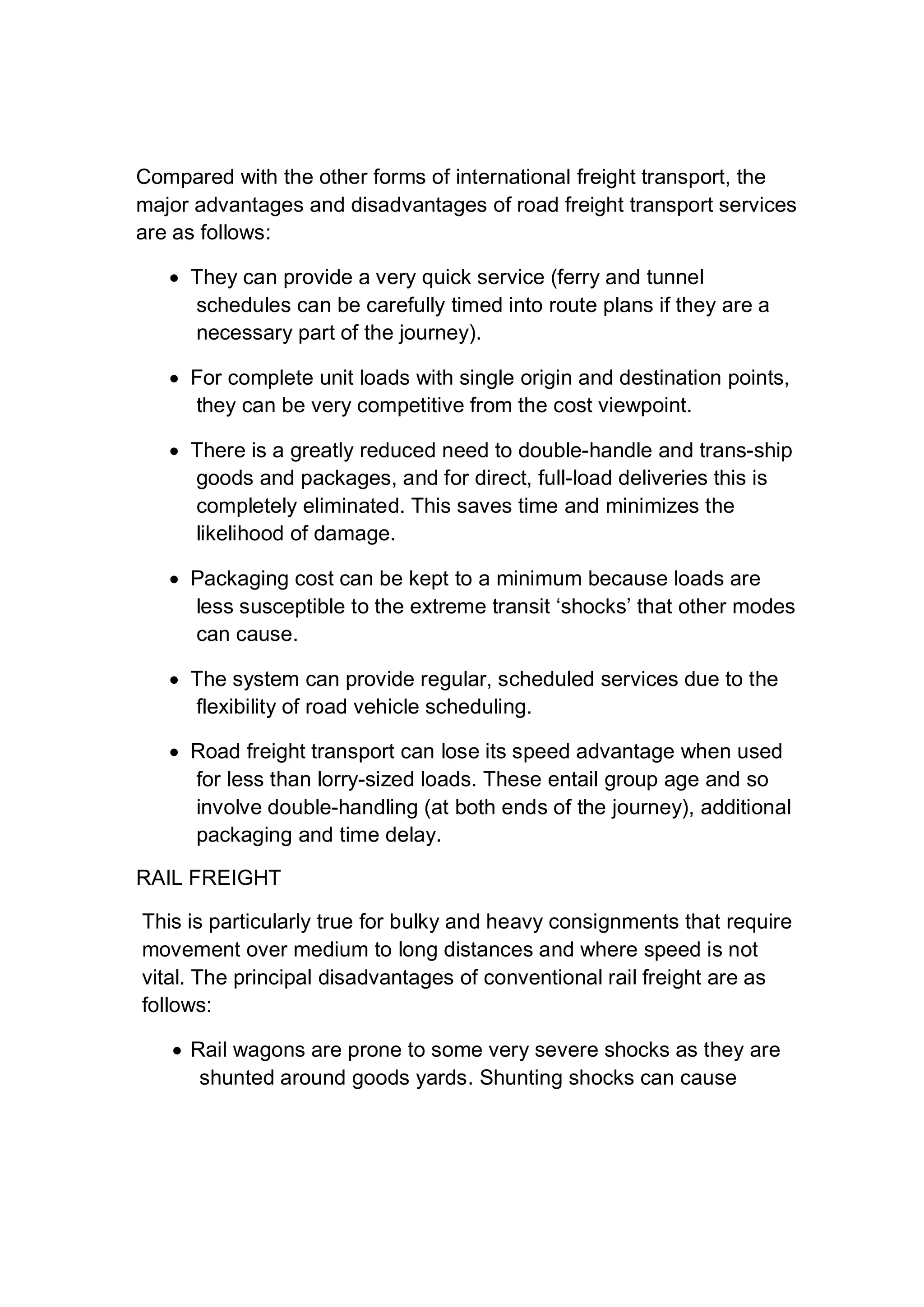 Compared with the other forms of international freight transport, the
major advantages and disadvantages of road freight transport services
are as follows:
 They can provide a very quick service (ferry and tunnel
schedules can be carefully timed into route plans if they are a
necessary part of the journey).
 For complete unit loads with single origin and destination points,
they can be very competitive from the cost viewpoint.
 There is a greatly reduced need to double-handle and trans-ship
goods and packages, and for direct, full-load deliveries this is
completely eliminated. This saves time and minimizes the
likelihood of damage.
 Packaging cost can be kept to a minimum because loads are
less susceptible to the extreme transit ‘shocks’ that other modes
can cause.
 The system can provide regular, scheduled services due to the
flexibility of road vehicle scheduling.
 Road freight transport can lose its speed advantage when used
for less than lorry-sized loads. These entail group age and so
involve double-handling (at both ends of the journey), additional
packaging and time delay.
RAIL FREIGHT
This is particularly true for bulky and heavy consignments that require
movement over medium to long distances and where speed is not
vital. The principal disadvantages of conventional rail freight are as
follows:
 Rail wagons are prone to some very severe shocks as they are
shunted around goods yards. Shunting shocks can cause
 