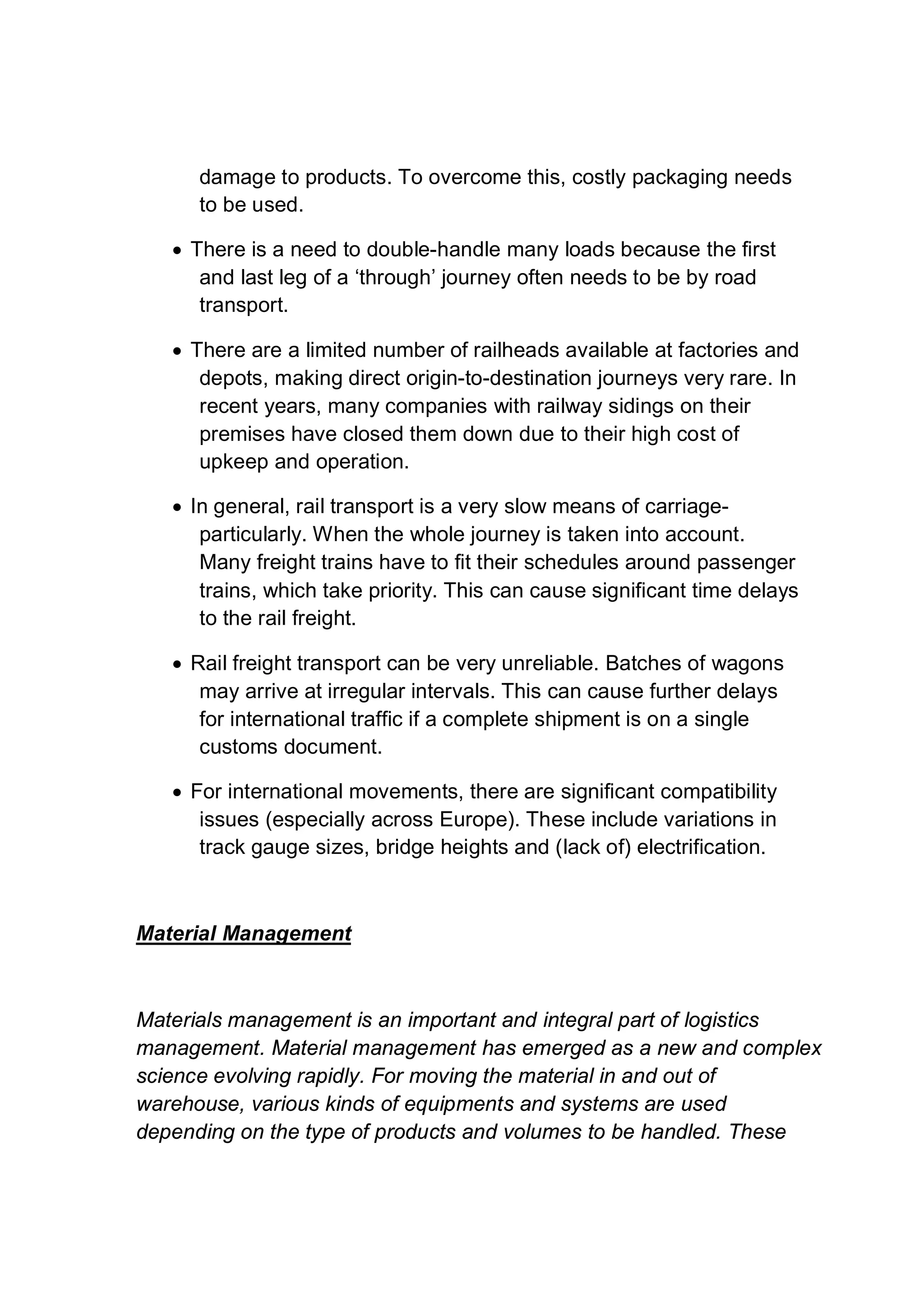 damage to products. To overcome this, costly packaging needs
to be used.
 There is a need to double-handle many loads because the first
and last leg of a ‘through’ journey often needs to be by road
transport.
 There are a limited number of railheads available at factories and
depots, making direct origin-to-destination journeys very rare. In
recent years, many companies with railway sidings on their
premises have closed them down due to their high cost of
upkeep and operation.
 In general, rail transport is a very slow means of carriage-
particularly. When the whole journey is taken into account.
Many freight trains have to fit their schedules around passenger
trains, which take priority. This can cause significant time delays
to the rail freight.
 Rail freight transport can be very unreliable. Batches of wagons
may arrive at irregular intervals. This can cause further delays
for international traffic if a complete shipment is on a single
customs document.
 For international movements, there are significant compatibility
issues (especially across Europe). These include variations in
track gauge sizes, bridge heights and (lack of) electrification.
Material Management
Materials management is an important and integral part of logistics
management. Material management has emerged as a new and complex
science evolving rapidly. For moving the material in and out of
warehouse, various kinds of equipments and systems are used
depending on the type of products and volumes to be handled. These
 