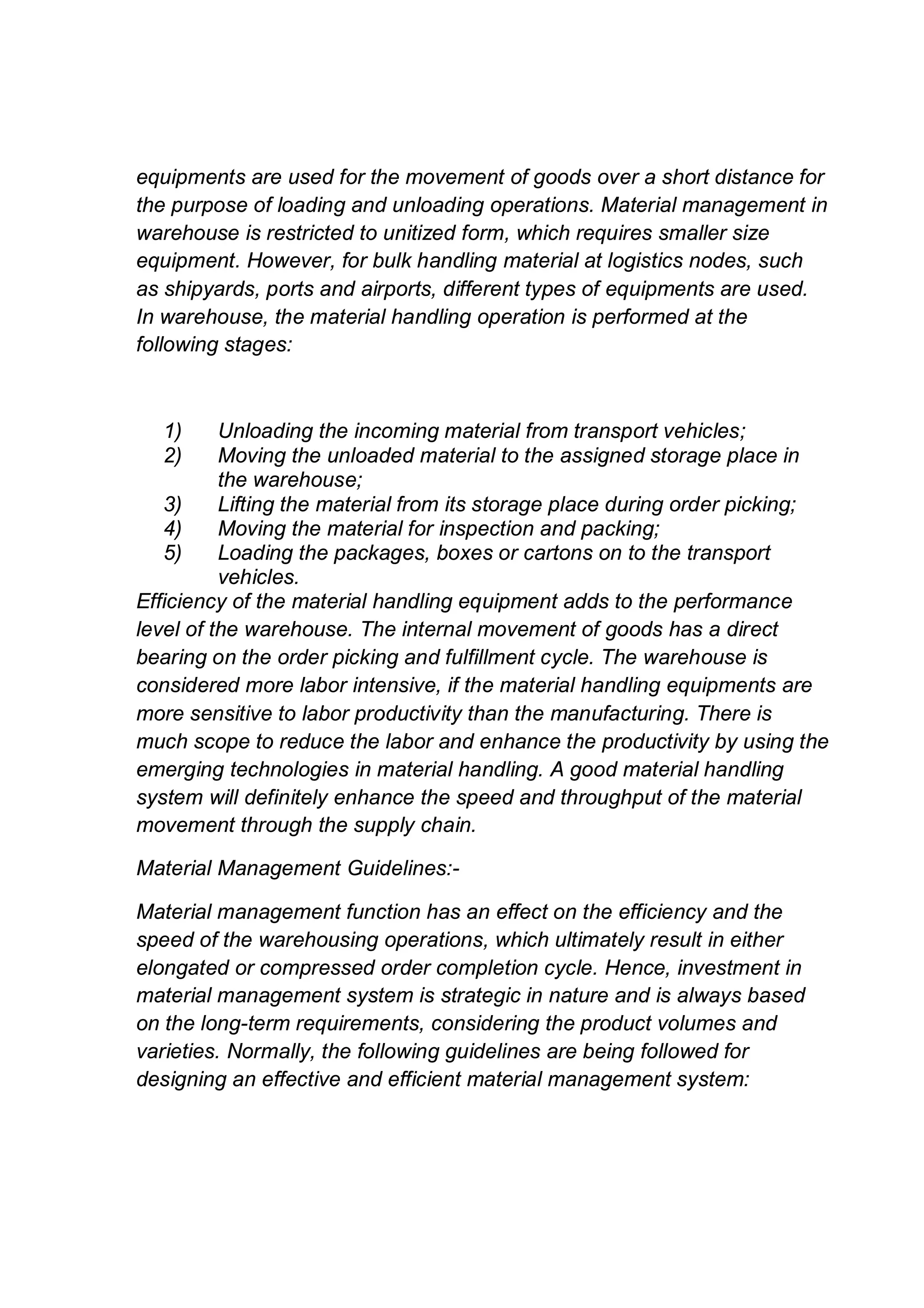 equipments are used for the movement of goods over a short distance for
the purpose of loading and unloading operations. Material management in
warehouse is restricted to unitized form, which requires smaller size
equipment. However, for bulk handling material at logistics nodes, such
as shipyards, ports and airports, different types of equipments are used.
In warehouse, the material handling operation is performed at the
following stages:
1) Unloading the incoming material from transport vehicles;
2) Moving the unloaded material to the assigned storage place in
the warehouse;
3) Lifting the material from its storage place during order picking;
4) Moving the material for inspection and packing;
5) Loading the packages, boxes or cartons on to the transport
vehicles.
Efficiency of the material handling equipment adds to the performance
level of the warehouse. The internal movement of goods has a direct
bearing on the order picking and fulfillment cycle. The warehouse is
considered more labor intensive, if the material handling equipments are
more sensitive to labor productivity than the manufacturing. There is
much scope to reduce the labor and enhance the productivity by using the
emerging technologies in material handling. A good material handling
system will definitely enhance the speed and throughput of the material
movement through the supply chain.
Material Management Guidelines:-
Material management function has an effect on the efficiency and the
speed of the warehousing operations, which ultimately result in either
elongated or compressed order completion cycle. Hence, investment in
material management system is strategic in nature and is always based
on the long-term requirements, considering the product volumes and
varieties. Normally, the following guidelines are being followed for
designing an effective and efficient material management system:
 