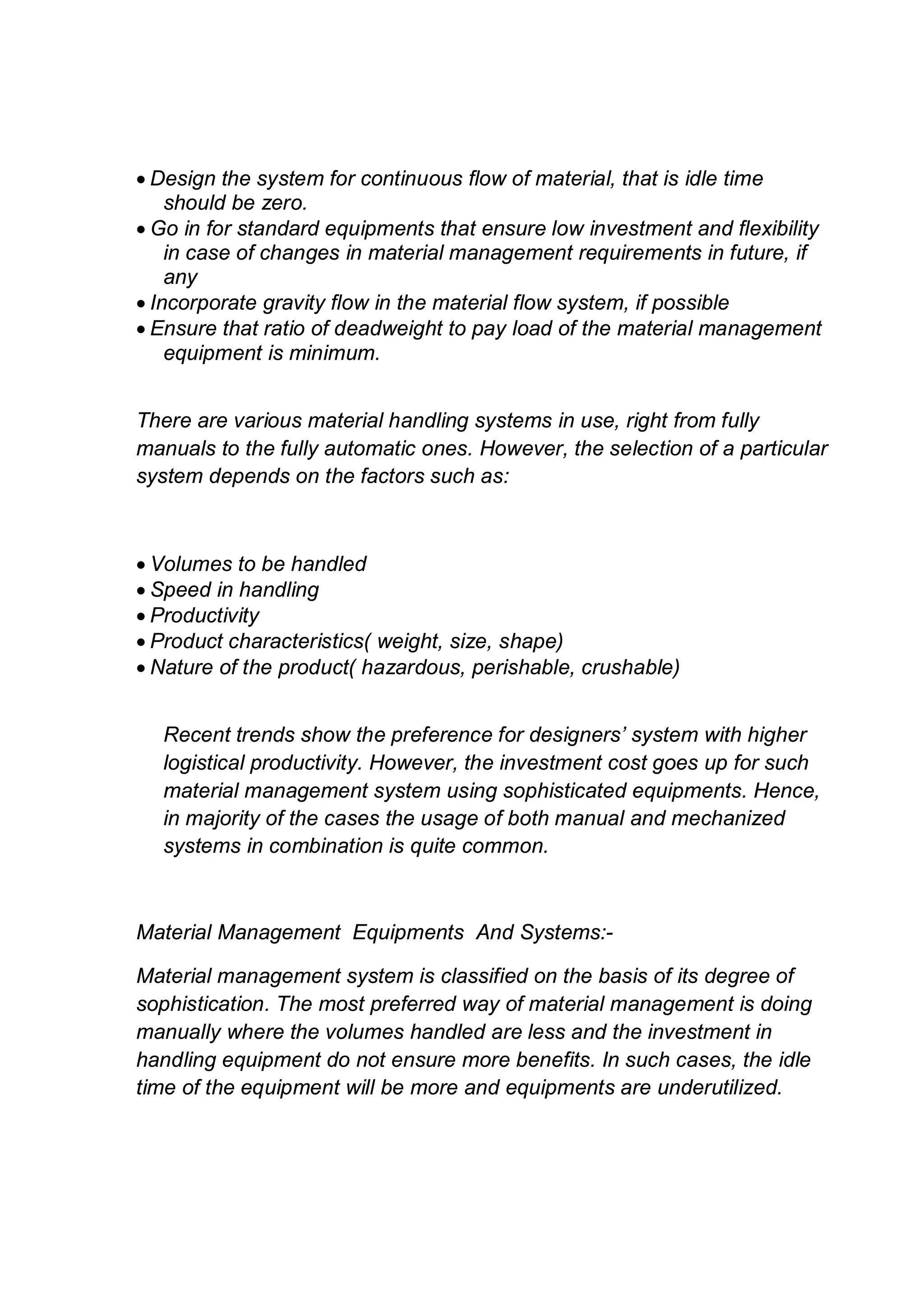  Design the system for continuous flow of material, that is idle time
should be zero.
 Go in for standard equipments that ensure low investment and flexibility
in case of changes in material management requirements in future, if
any
 Incorporate gravity flow in the material flow system, if possible
 Ensure that ratio of deadweight to pay load of the material management
equipment is minimum.
There are various material handling systems in use, right from fully
manuals to the fully automatic ones. However, the selection of a particular
system depends on the factors such as:
 Volumes to be handled
 Speed in handling
 Productivity
 Product characteristics( weight, size, shape)
 Nature of the product( hazardous, perishable, crushable)
Recent trends show the preference for designers’ system with higher
logistical productivity. However, the investment cost goes up for such
material management system using sophisticated equipments. Hence,
in majority of the cases the usage of both manual and mechanized
systems in combination is quite common.
Material Management Equipments And Systems:-
Material management system is classified on the basis of its degree of
sophistication. The most preferred way of material management is doing
manually where the volumes handled are less and the investment in
handling equipment do not ensure more benefits. In such cases, the idle
time of the equipment will be more and equipments are underutilized.
 