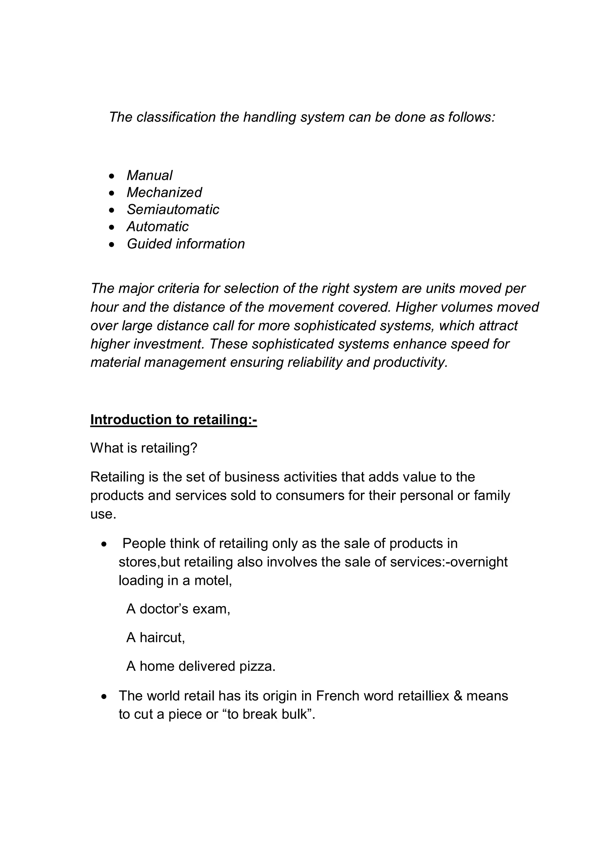 The classification the handling system can be done as follows:
 Manual
 Mechanized
 Semiautomatic
 Automatic
 Guided information
The major criteria for selection of the right system are units moved per
hour and the distance of the movement covered. Higher volumes moved
over large distance call for more sophisticated systems, which attract
higher investment. These sophisticated systems enhance speed for
material management ensuring reliability and productivity.
Introduction to retailing:-
What is retailing?
Retailing is the set of business activities that adds value to the
products and services sold to consumers for their personal or family
use.
 People think of retailing only as the sale of products in
stores,but retailing also involves the sale of services:-overnight
loading in a motel,
A doctor’s exam,
A haircut,
A home delivered pizza.
 The world retail has its origin in French word retailliex & means
to cut a piece or “to break bulk”.
 