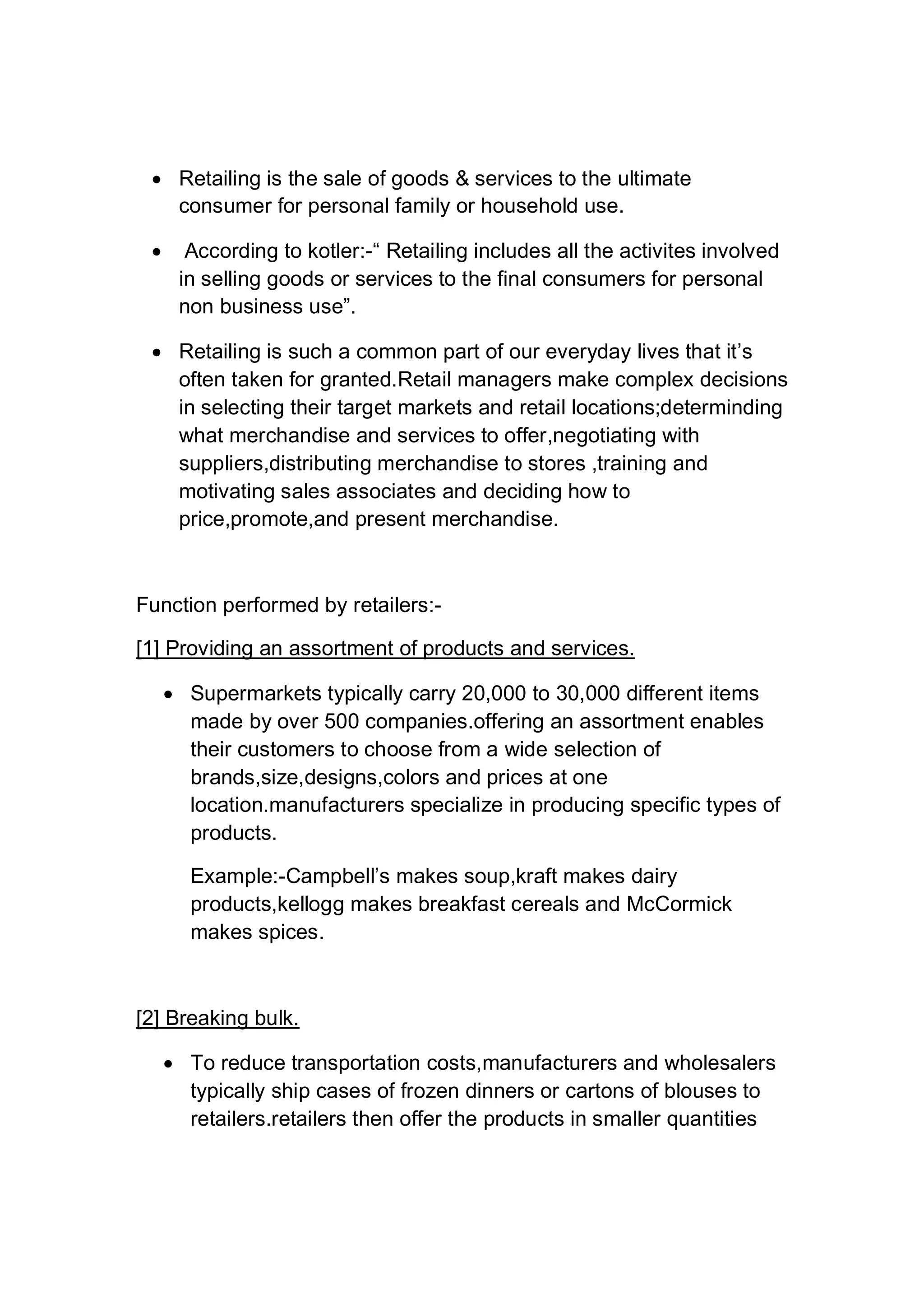  Retailing is the sale of goods & services to the ultimate
consumer for personal family or household use.
 According to kotler:-“ Retailing includes all the activites involved
in selling goods or services to the final consumers for personal
non business use”.
 Retailing is such a common part of our everyday lives that it’s
often taken for granted.Retail managers make complex decisions
in selecting their target markets and retail locations;determinding
what merchandise and services to offer,negotiating with
suppliers,distributing merchandise to stores ,training and
motivating sales associates and deciding how to
price,promote,and present merchandise.
Function performed by retailers:-
[1] Providing an assortment of products and services.
 Supermarkets typically carry 20,000 to 30,000 different items
made by over 500 companies.offering an assortment enables
their customers to choose from a wide selection of
brands,size,designs,colors and prices at one
location.manufacturers specialize in producing specific types of
products.
Example:-Campbell’s makes soup,kraft makes dairy
products,kellogg makes breakfast cereals and McCormick
makes spices.
[2] Breaking bulk.
 To reduce transportation costs,manufacturers and wholesalers
typically ship cases of frozen dinners or cartons of blouses to
retailers.retailers then offer the products in smaller quantities
 