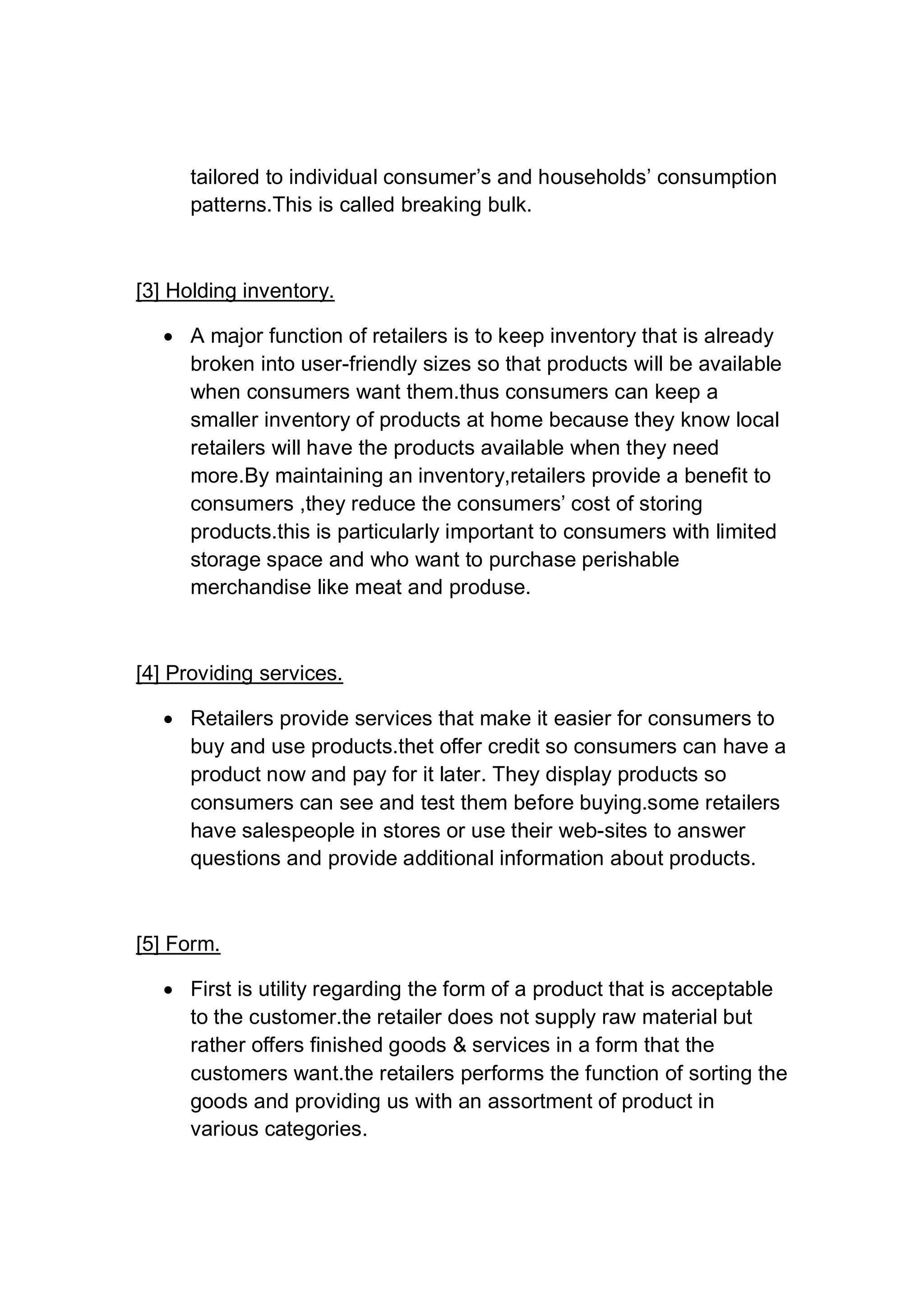tailored to individual consumer’s and households’ consumption
patterns.This is called breaking bulk.
[3] Holding inventory.
 A major function of retailers is to keep inventory that is already
broken into user-friendly sizes so that products will be available
when consumers want them.thus consumers can keep a
smaller inventory of products at home because they know local
retailers will have the products available when they need
more.By maintaining an inventory,retailers provide a benefit to
consumers ,they reduce the consumers’ cost of storing
products.this is particularly important to consumers with limited
storage space and who want to purchase perishable
merchandise like meat and produse.
[4] Providing services.
 Retailers provide services that make it easier for consumers to
buy and use products.thet offer credit so consumers can have a
product now and pay for it later. They display products so
consumers can see and test them before buying.some retailers
have salespeople in stores or use their web-sites to answer
questions and provide additional information about products.
[5] Form.
 First is utility regarding the form of a product that is acceptable
to the customer.the retailer does not supply raw material but
rather offers finished goods & services in a form that the
customers want.the retailers performs the function of sorting the
goods and providing us with an assortment of product in
various categories.
 