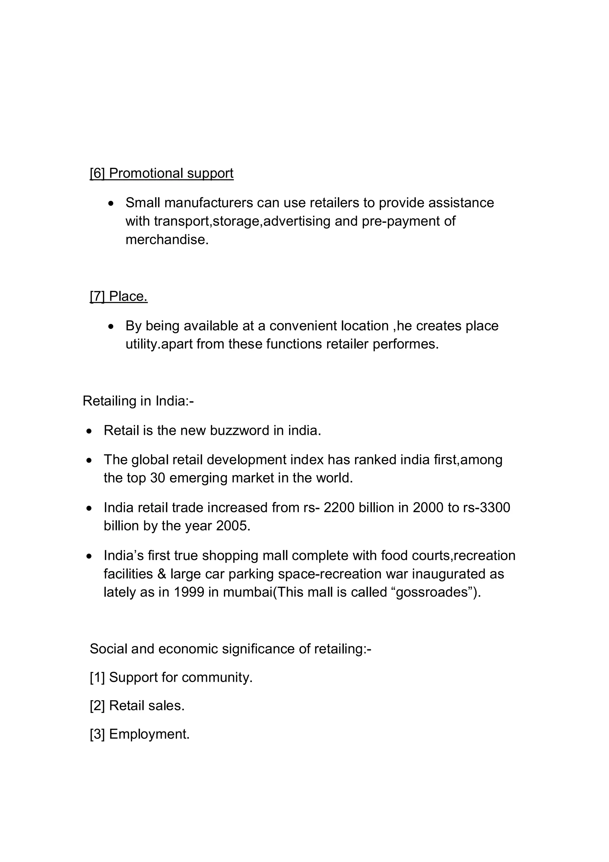 [6] Promotional support
 Small manufacturers can use retailers to provide assistance
with transport,storage,advertising and pre-payment of
merchandise.
[7] Place.
 By being available at a convenient location ,he creates place
utility.apart from these functions retailer performes.
Retailing in India:-
 Retail is the new buzzword in india.
 The global retail development index has ranked india first,among
the top 30 emerging market in the world.
 India retail trade increased from rs- 2200 billion in 2000 to rs-3300
billion by the year 2005.
 India’s first true shopping mall complete with food courts,recreation
facilities & large car parking space-recreation war inaugurated as
lately as in 1999 in mumbai(This mall is called “gossroades”).
Social and economic significance of retailing:-
[1] Support for community.
[2] Retail sales.
[3] Employment.
 