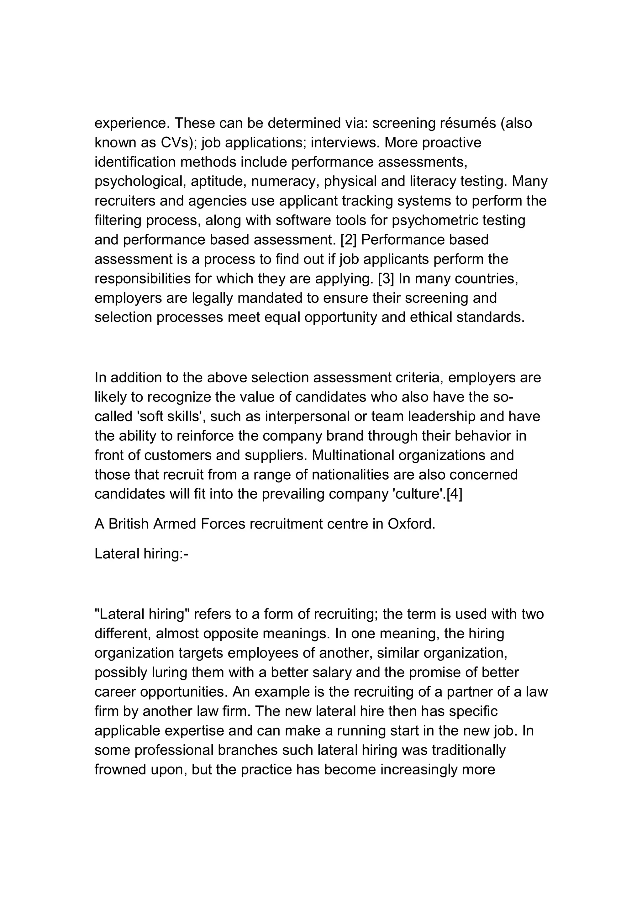 experience. These can be determined via: screening résumés (also
known as CVs); job applications; interviews. More proactive
identification methods include performance assessments,
psychological, aptitude, numeracy, physical and literacy testing. Many
recruiters and agencies use applicant tracking systems to perform the
filtering process, along with software tools for psychometric testing
and performance based assessment. [2] Performance based
assessment is a process to find out if job applicants perform the
responsibilities for which they are applying. [3] In many countries,
employers are legally mandated to ensure their screening and
selection processes meet equal opportunity and ethical standards.
In addition to the above selection assessment criteria, employers are
likely to recognize the value of candidates who also have the so-
called 'soft skills', such as interpersonal or team leadership and have
the ability to reinforce the company brand through their behavior in
front of customers and suppliers. Multinational organizations and
those that recruit from a range of nationalities are also concerned
candidates will fit into the prevailing company 'culture'.[4]
A British Armed Forces recruitment centre in Oxford.
Lateral hiring:-
"Lateral hiring" refers to a form of recruiting; the term is used with two
different, almost opposite meanings. In one meaning, the hiring
organization targets employees of another, similar organization,
possibly luring them with a better salary and the promise of better
career opportunities. An example is the recruiting of a partner of a law
firm by another law firm. The new lateral hire then has specific
applicable expertise and can make a running start in the new job. In
some professional branches such lateral hiring was traditionally
frowned upon, but the practice has become increasingly more
 
