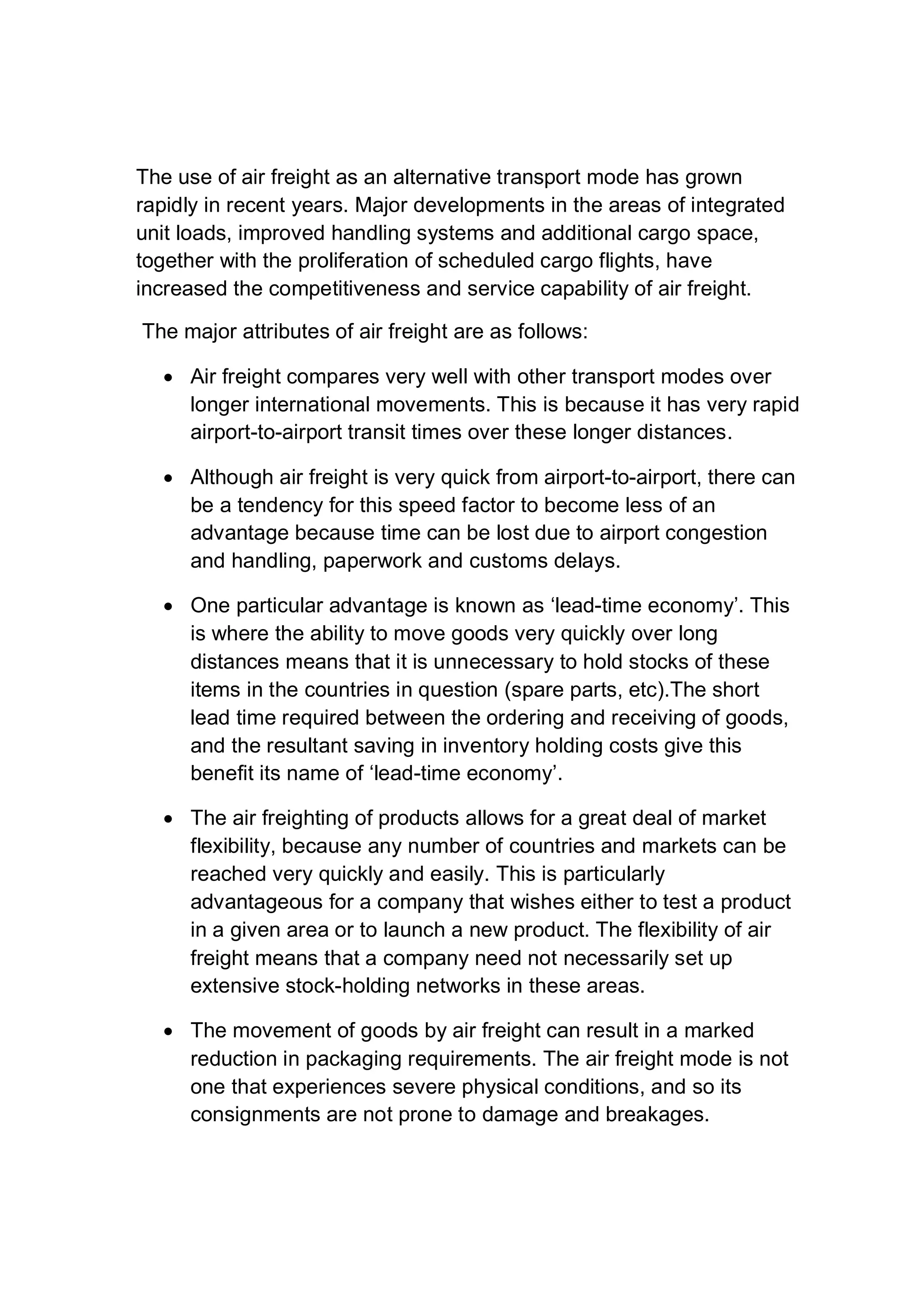 The use of air freight as an alternative transport mode has grown
rapidly in recent years. Major developments in the areas of integrated
unit loads, improved handling systems and additional cargo space,
together with the proliferation of scheduled cargo flights, have
increased the competitiveness and service capability of air freight.
The major attributes of air freight are as follows:
 Air freight compares very well with other transport modes over
longer international movements. This is because it has very rapid
airport-to-airport transit times over these longer distances.
 Although air freight is very quick from airport-to-airport, there can
be a tendency for this speed factor to become less of an
advantage because time can be lost due to airport congestion
and handling, paperwork and customs delays.
 One particular advantage is known as ‘lead-time economy’. This
is where the ability to move goods very quickly over long
distances means that it is unnecessary to hold stocks of these
items in the countries in question (spare parts, etc).The short
lead time required between the ordering and receiving of goods,
and the resultant saving in inventory holding costs give this
benefit its name of ‘lead-time economy’.
 The air freighting of products allows for a great deal of market
flexibility, because any number of countries and markets can be
reached very quickly and easily. This is particularly
advantageous for a company that wishes either to test a product
in a given area or to launch a new product. The flexibility of air
freight means that a company need not necessarily set up
extensive stock-holding networks in these areas.
 The movement of goods by air freight can result in a marked
reduction in packaging requirements. The air freight mode is not
one that experiences severe physical conditions, and so its
consignments are not prone to damage and breakages.
 