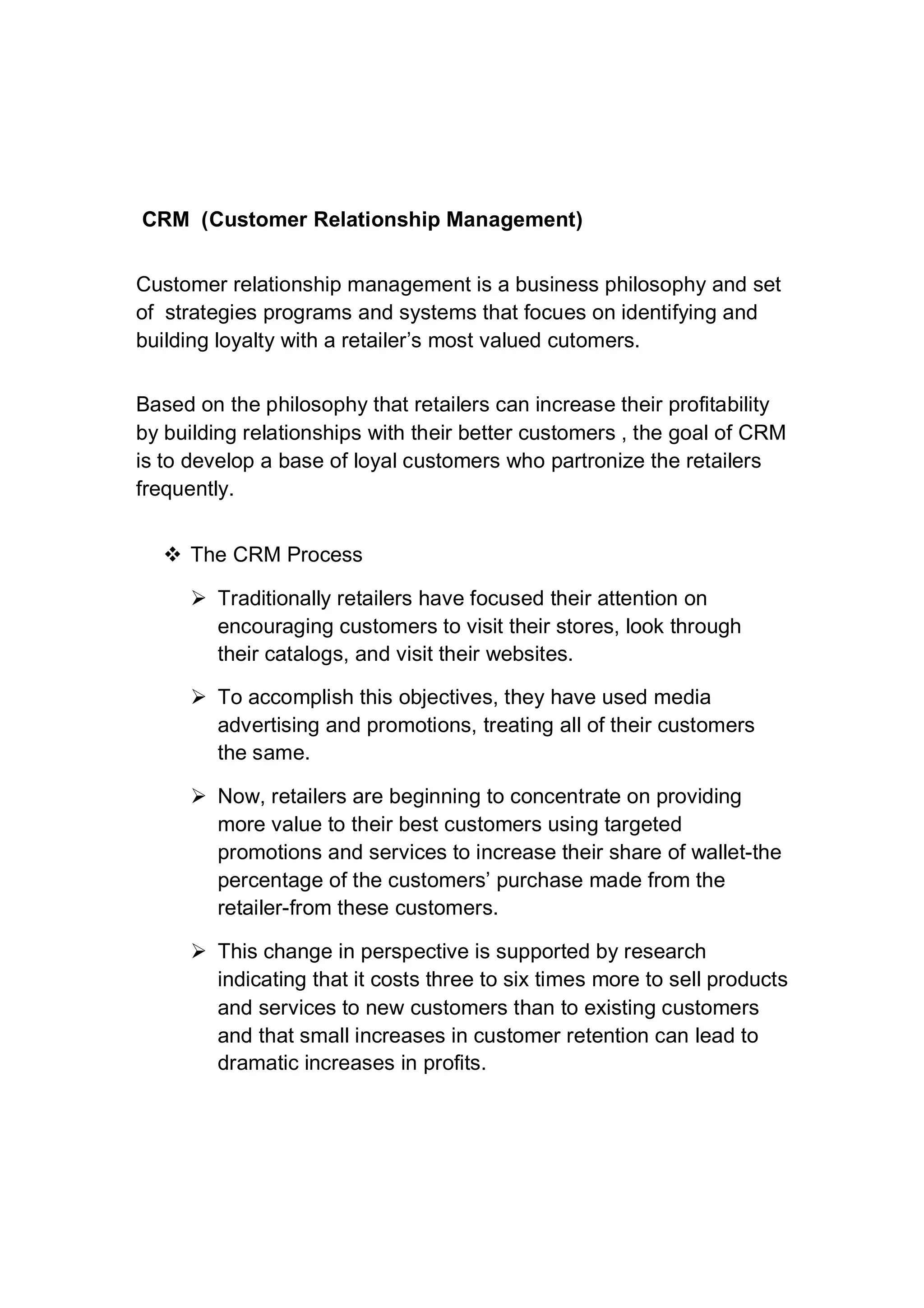 CRM (Customer Relationship Management)
Customer relationship management is a business philosophy and set
of strategies programs and systems that focues on identifying and
building loyalty with a retailer’s most valued cutomers.
Based on the philosophy that retailers can increase their profitability
by building relationships with their better customers , the goal of CRM
is to develop a base of loyal customers who partronize the retailers
frequently.
 The CRM Process
 Traditionally retailers have focused their attention on
encouraging customers to visit their stores, look through
their catalogs, and visit their websites.
 To accomplish this objectives, they have used media
advertising and promotions, treating all of their customers
the same.
 Now, retailers are beginning to concentrate on providing
more value to their best customers using targeted
promotions and services to increase their share of wallet-the
percentage of the customers’ purchase made from the
retailer-from these customers.
 This change in perspective is supported by research
indicating that it costs three to six times more to sell products
and services to new customers than to existing customers
and that small increases in customer retention can lead to
dramatic increases in profits.
 
