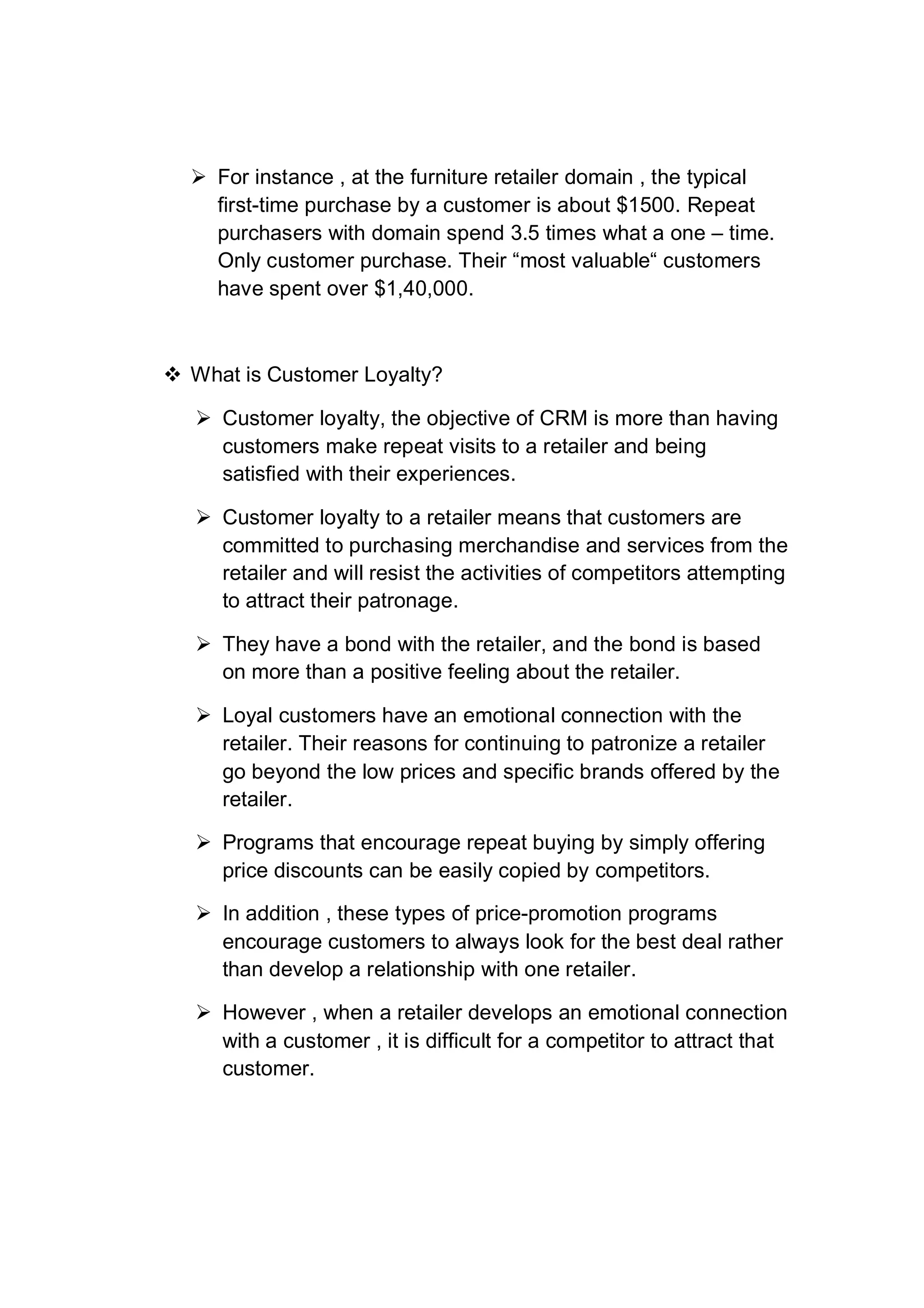  For instance , at the furniture retailer domain , the typical
first-time purchase by a customer is about $1500. Repeat
purchasers with domain spend 3.5 times what a one – time.
Only customer purchase. Their “most valuable“ customers
have spent over $1,40,000.
 What is Customer Loyalty?
 Customer loyalty, the objective of CRM is more than having
customers make repeat visits to a retailer and being
satisfied with their experiences.
 Customer loyalty to a retailer means that customers are
committed to purchasing merchandise and services from the
retailer and will resist the activities of competitors attempting
to attract their patronage.
 They have a bond with the retailer, and the bond is based
on more than a positive feeling about the retailer.
 Loyal customers have an emotional connection with the
retailer. Their reasons for continuing to patronize a retailer
go beyond the low prices and specific brands offered by the
retailer.
 Programs that encourage repeat buying by simply offering
price discounts can be easily copied by competitors.
 In addition , these types of price-promotion programs
encourage customers to always look for the best deal rather
than develop a relationship with one retailer.
 However , when a retailer develops an emotional connection
with a customer , it is difficult for a competitor to attract that
customer.
 