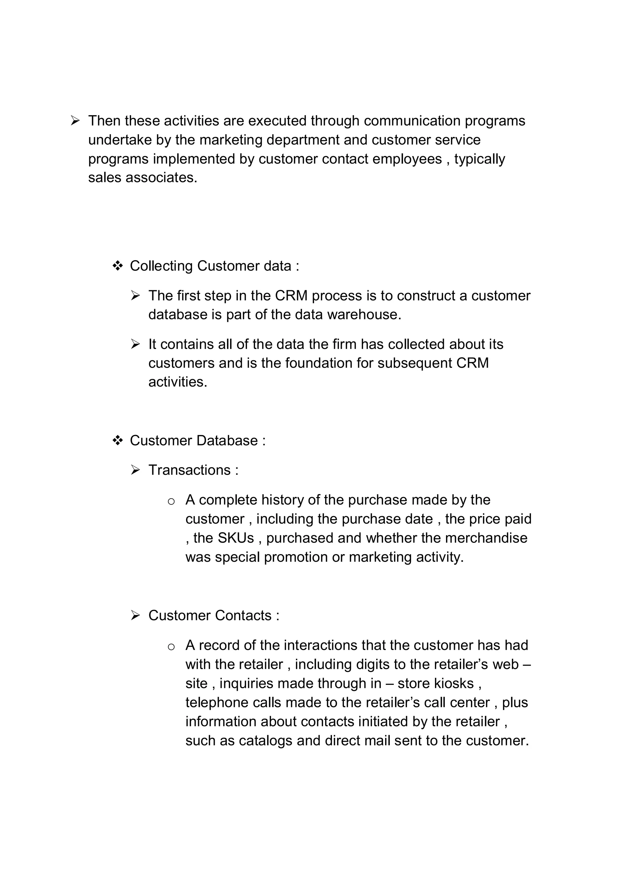  Then these activities are executed through communication programs
undertake by the marketing department and customer service
programs implemented by customer contact employees , typically
sales associates.
 Collecting Customer data :
 The first step in the CRM process is to construct a customer
database is part of the data warehouse.
 It contains all of the data the firm has collected about its
customers and is the foundation for subsequent CRM
activities.
 Customer Database :
 Transactions :
o A complete history of the purchase made by the
customer , including the purchase date , the price paid
, the SKUs , purchased and whether the merchandise
was special promotion or marketing activity.
 Customer Contacts :
o A record of the interactions that the customer has had
with the retailer , including digits to the retailer’s web –
site , inquiries made through in – store kiosks ,
telephone calls made to the retailer’s call center , plus
information about contacts initiated by the retailer ,
such as catalogs and direct mail sent to the customer.
 
