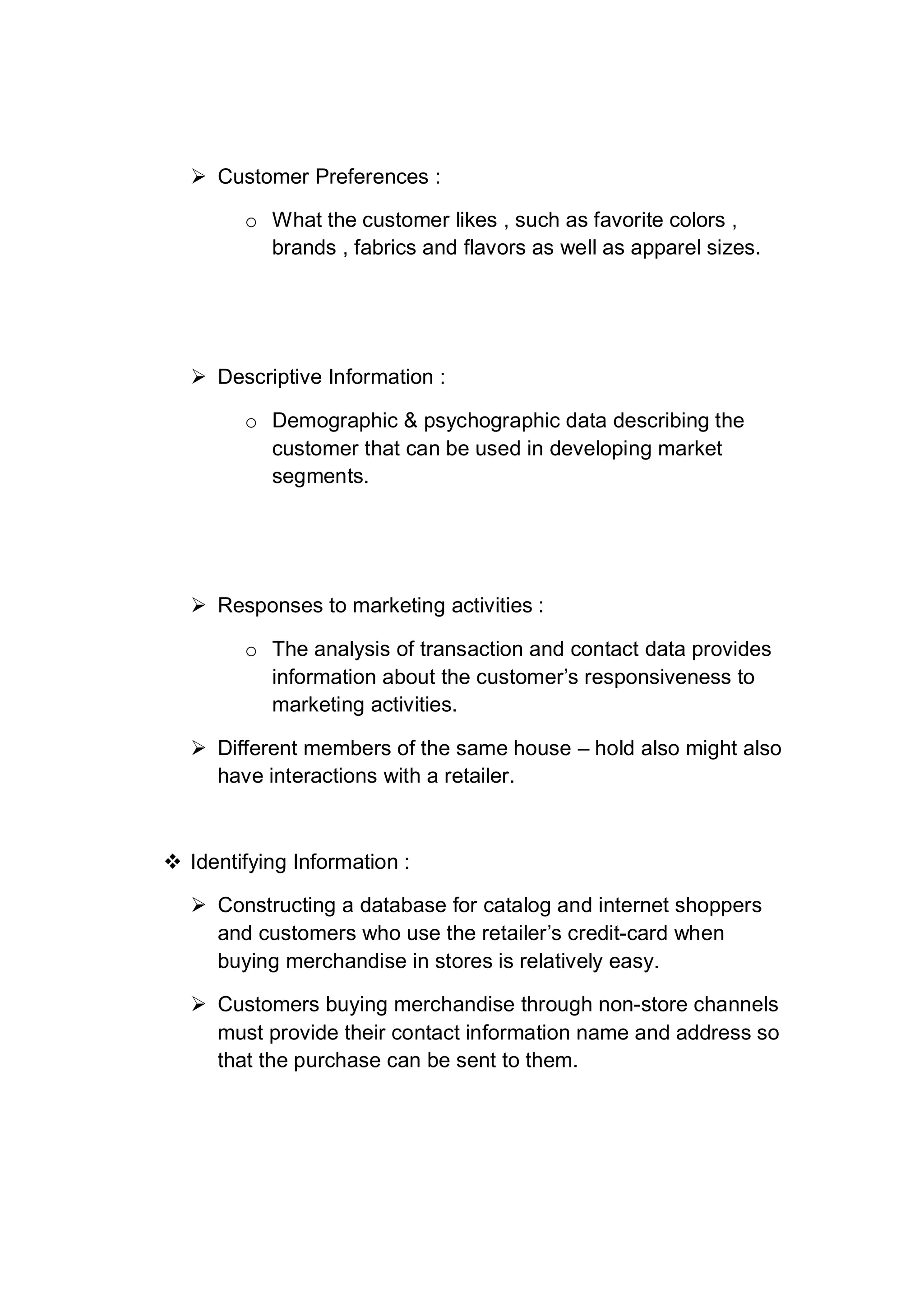  Customer Preferences :
o What the customer likes , such as favorite colors ,
brands , fabrics and flavors as well as apparel sizes.
 Descriptive Information :
o Demographic & psychographic data describing the
customer that can be used in developing market
segments.
 Responses to marketing activities :
o The analysis of transaction and contact data provides
information about the customer’s responsiveness to
marketing activities.
 Different members of the same house – hold also might also
have interactions with a retailer.
 Identifying Information :
 Constructing a database for catalog and internet shoppers
and customers who use the retailer’s credit-card when
buying merchandise in stores is relatively easy.
 Customers buying merchandise through non-store channels
must provide their contact information name and address so
that the purchase can be sent to them.
 