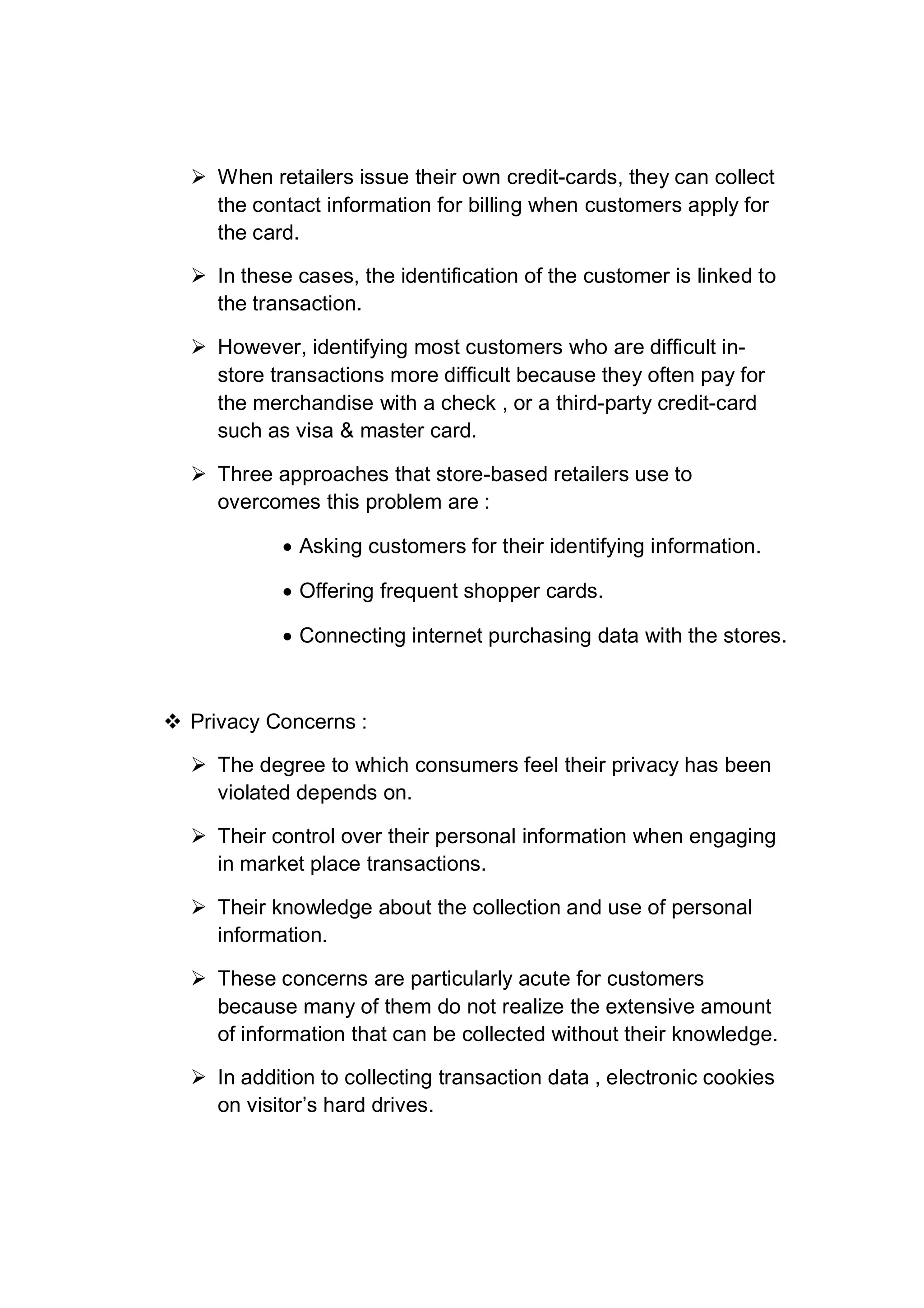  When retailers issue their own credit-cards, they can collect
the contact information for billing when customers apply for
the card.
 In these cases, the identification of the customer is linked to
the transaction.
 However, identifying most customers who are difficult in-
store transactions more difficult because they often pay for
the merchandise with a check , or a third-party credit-card
such as visa & master card.
 Three approaches that store-based retailers use to
overcomes this problem are :
 Asking customers for their identifying information.
 Offering frequent shopper cards.
 Connecting internet purchasing data with the stores.
 Privacy Concerns :
 The degree to which consumers feel their privacy has been
violated depends on.
 Their control over their personal information when engaging
in market place transactions.
 Their knowledge about the collection and use of personal
information.
 These concerns are particularly acute for customers
because many of them do not realize the extensive amount
of information that can be collected without their knowledge.
 In addition to collecting transaction data , electronic cookies
on visitor’s hard drives.
 