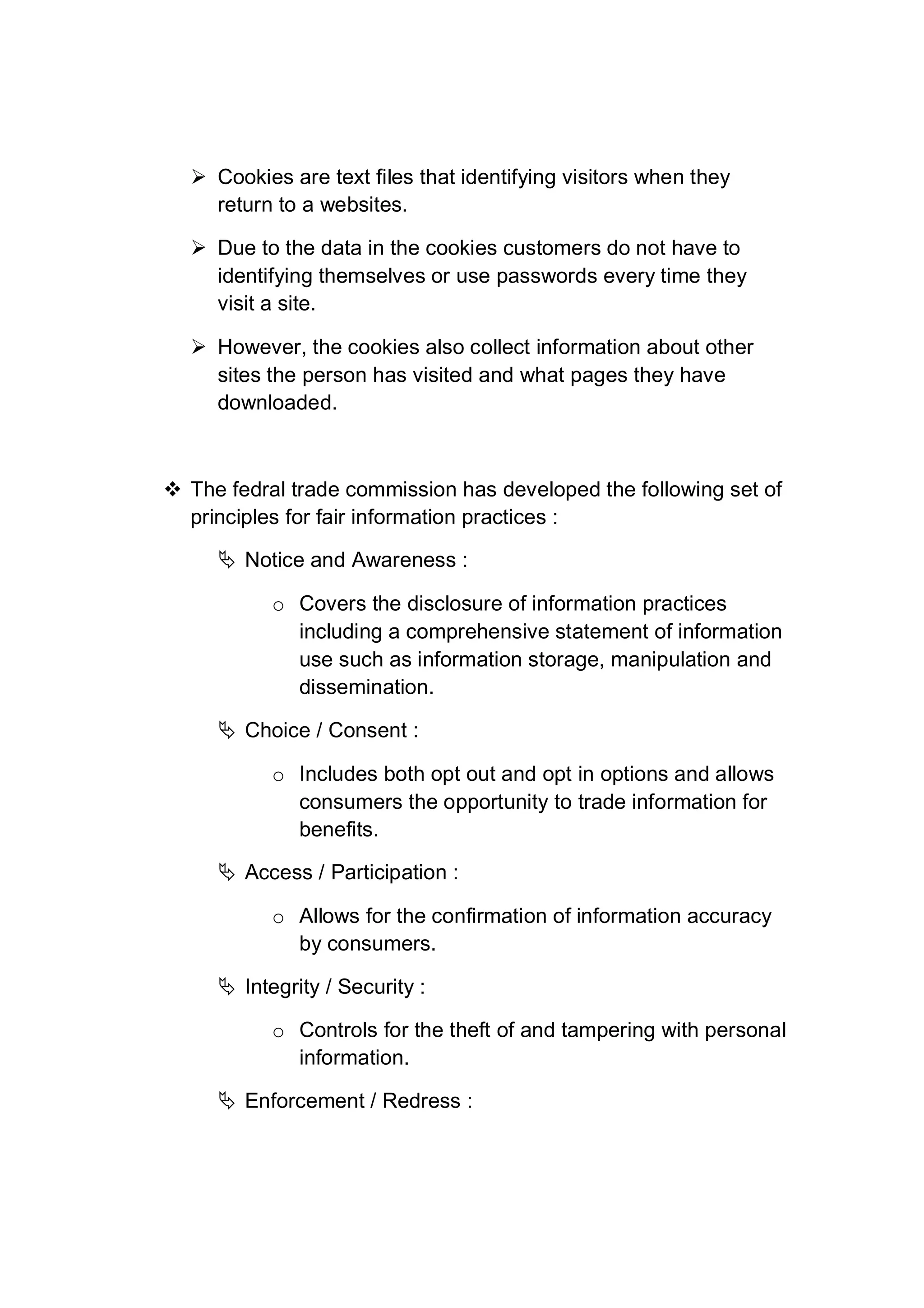  Cookies are text files that identifying visitors when they
return to a websites.
 Due to the data in the cookies customers do not have to
identifying themselves or use passwords every time they
visit a site.
 However, the cookies also collect information about other
sites the person has visited and what pages they have
downloaded.
 The fedral trade commission has developed the following set of
principles for fair information practices :
 Notice and Awareness :
o Covers the disclosure of information practices
including a comprehensive statement of information
use such as information storage, manipulation and
dissemination.
 Choice / Consent :
o Includes both opt out and opt in options and allows
consumers the opportunity to trade information for
benefits.
 Access / Participation :
o Allows for the confirmation of information accuracy
by consumers.
 Integrity / Security :
o Controls for the theft of and tampering with personal
information.
 Enforcement / Redress :
 